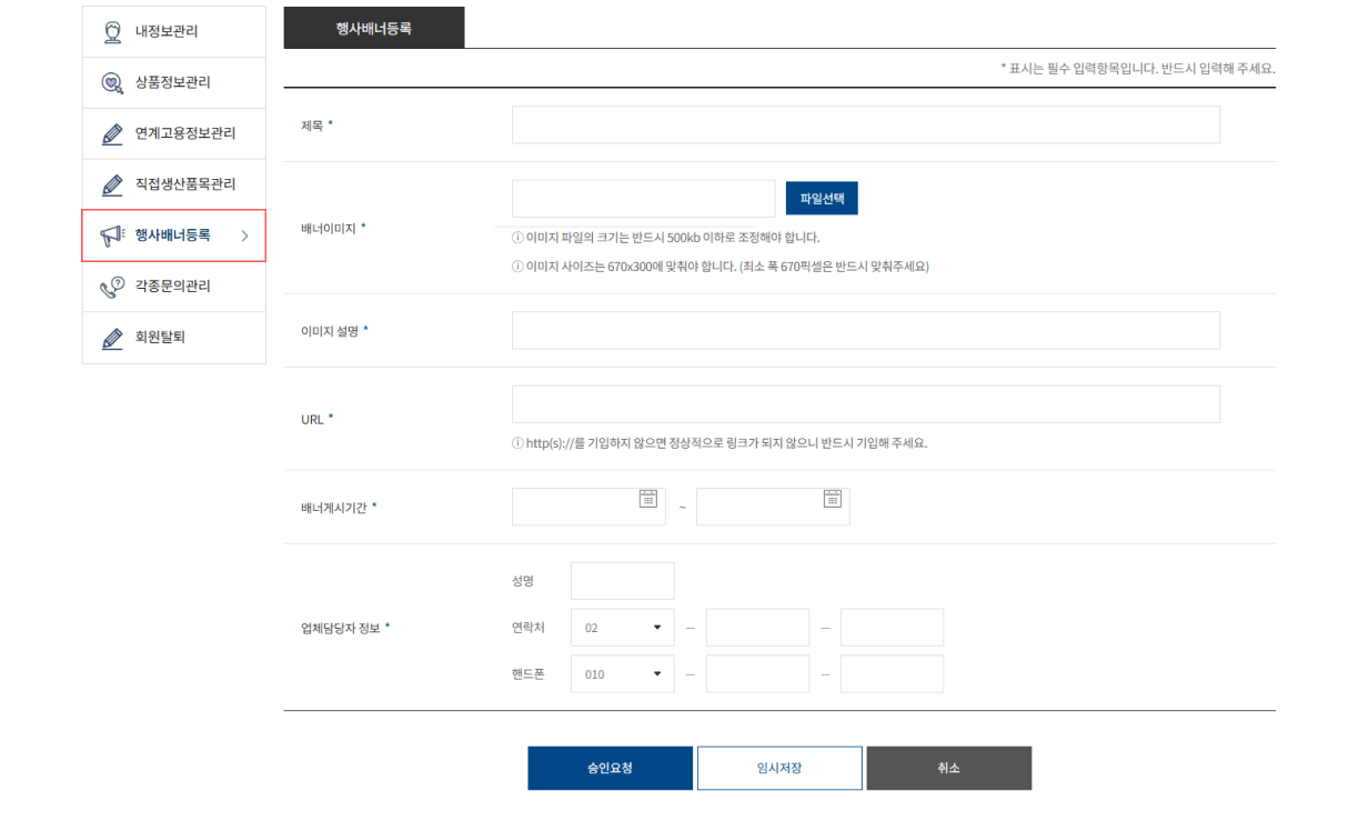 마이페이지 / 내정보관리 상품정보관리 행사배너등록 각종문의관리 / 행사배너등록 *표시는 필수 입력항목입니다. 반드시 입력해주세요. / 제목 / 배너이미지 파일선택 *이미지 파일의 크기는 반드시 500kb 이하로 조정해야 합니다. *이미지 사이즈는 670x300에 맞춰야 합니다. (최소 폭 670픽셀은 반드시 맞춰주세요.) / 이미지 설명 / URL / 배너게시기간 / 업체담당자 정보 성명 연락처 02 핸드폰 010 / 승인요청 임시저장 취소 / 행사배너등록 바로가기