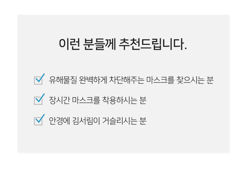 이런 분들께 추천드립니다.<br/>유해물질 완벽하게 차단해주는 마스크를 찾으시는 분<br/>장시간 마스크를 착용하시는 분<br/>안경에 김서림이 거슬리시는 분<br/>