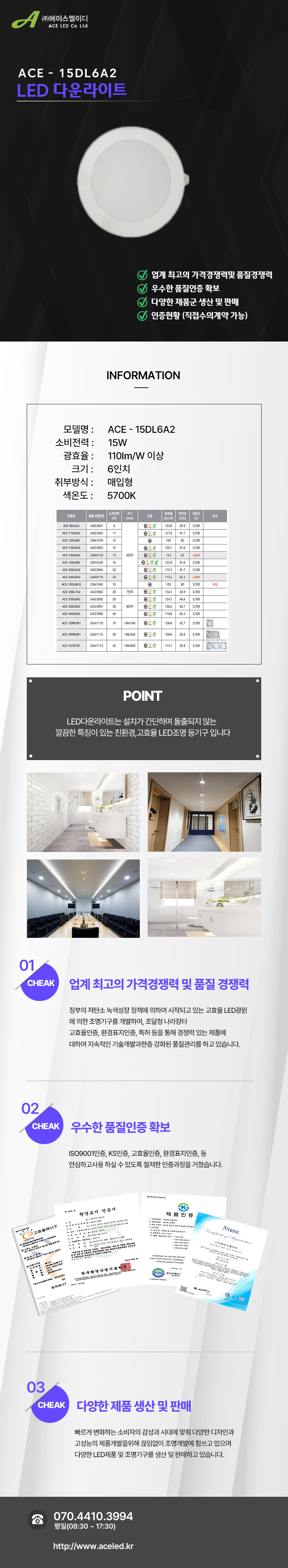 (주)에이스엘이디 ACE LED Co Ltd
ACE - 15DL6A2
LED 다운라이트  

업계 최고의 가격경쟁력및 품질경쟁력 
우수한 품질인증 확보
다양한 제품군 생산 및 판매
인증현황 (직접수의계약 가능)

INFORMATION
모델명: ACE - 15DL6A2
소비전력:15W
광효율: 110Im/W 이상
크기: 6인치
취부방식: 매입형
색온도: 5700K

POINT
LED다운라이트는 설치가 간단하며 돌출되지 않는 
깔끔한 특징이 있는 친환경,고효율 LED조명 등기구 입니다.

01 CHEAK - 업계 최고의 가격경쟁력 및 품질 경쟁력
정부의 저탄소 녹색성장 정책에 의하여 시작되고 있는 고효율 LED광원
에 의한 조명기구를 개발하여, 조달청 나라장터
고효율인증, 환경표지인증, 특허 등을 통해 경쟁력 있는 제품에
대하여 지속적인 기술개발과한층 강화된 품질관리를 하고 있습니다. 

02 CHEAK - 우수한 품질인증 확보
ISO9001인증, KS인증, 고효율인증, 환경표지인증 등
안심하고사용 하실 수 있도록 철저한 인증과정을 거쳤습니다. 

03 CHEAK - 다양한 제품 생산 및 판매
빠르게 변화하는 소비자의 감성과 시대에 맞춰 다양한 디자인과
고성능의 제품개발을위해 끊임없이 조명개발에 힘쓰고 있으며
다양한 LED제품 및 조명기구를 생산 및 판매하고 있습니다.
 
전화 070.4410.3994
평일(08:30 ~ 17:30)
http://www.aceled.kr
