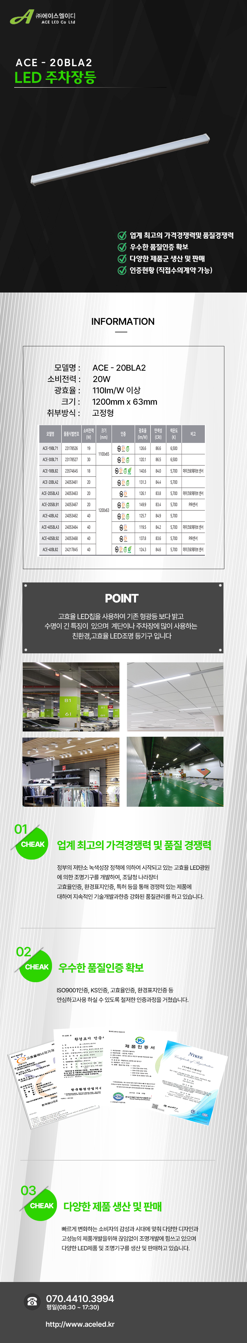 (주)에이스엘이디 ACE LED Co Ltd
ACE - 20BLA2
LED 주차장등    

업계 최고의 가격경쟁력및 품질경쟁력 
우수한 품질인증 확보
다양한 제품군 생산 및 판매
인증현황 (직접수의계약 가능)

INFORMATION
모델명:ACE - 20BLA2
소비전력:20W
광효율:110Im/W 이상
크기:1200mm x 63mm
취부방식:고정형

POINT
고효율 LED칩을 사용하여 기존 형광등 보다 밝고 
수명이 긴 특징이  있으며  계단이나 주차장에 많이 사용하는 
친환경,고효율 LED조명 등기구 입니다

01 CHEAK - 업계 최고의 가격경쟁력 및 품질 경쟁력
정부의 저탄소 녹색성장 정책에 의하여 시작되고 있는 고효율 LED광원
에 의한 조명기구를 개발하여, 조달청 나라장터
고효율인증, 환경표지인증, 특허 등을 통해 경쟁력 있는 제품에
대하여 지속적인 기술개발과한층 강화된 품질관리를 하고 있습니다. 

02 CHEAK - 우수한 품질인증 확보
ISO9001인증, KS인증, 고효율인증, 환경표지인증 등
안심하고사용 하실 수 있도록 철저한 인증과정을 거쳤습니다. 

03 CHEAK - 다양한 제품 생산 및 판매
빠르게 변화하는 소비자의 감성과 시대에 맞춰 다양한 디자인과
고성능의 제품개발을위해 끊임없이 조명개발에 힘쓰고 있으며
다양한 LED제품 및 조명기구를 생산 및 판매하고 있습니다.
 
전화 070.4410.3994
평일(08:30 ~ 17:30)
http://www.aceled.kr
