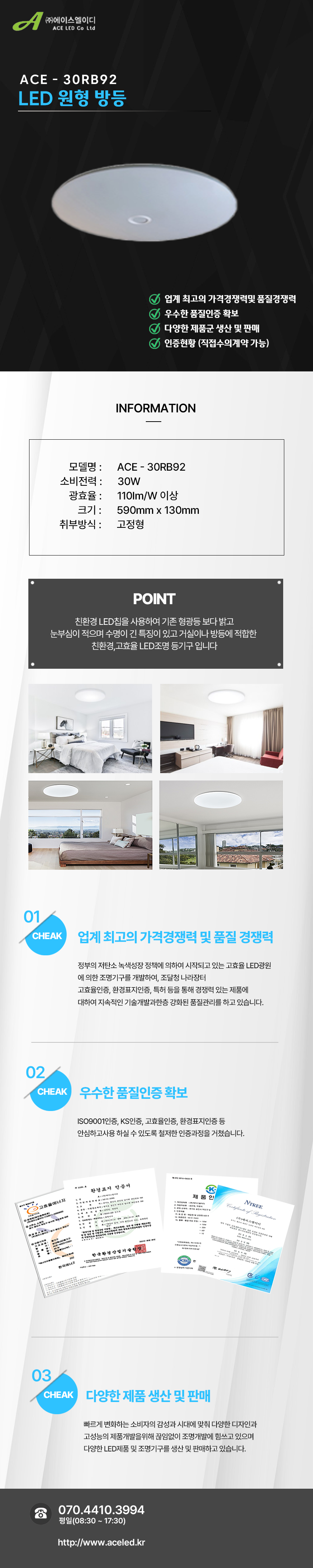 (주)에이스엘이디 ACE LED Co Ltd
ACE - 30RB92
LED 원형 방등      

업계 최고의 가격경쟁력및 품질경쟁력 
우수한 품질인증 확보
다양한 제품군 생산 및 판매
인증현황 (직접수의계약 가능)

INFORMATION

모델명 :      ACE - 30RB92
소비전력 :      30W
광효율 :      110Im/W 이상
크기 :      590mm x 130mm
취부방식 :      고정형

POINT
 친환경 LED칩을 사용하여 기존 형광등 보다 밝고 
눈부심이 적으며 수명이 긴 특징이 있고 거실이나 방등에 적합한 
친환경,고효율 LED조명 등기구 입니다

01 CHEAK - 업계 최고의 가격경쟁력 및 품질 경쟁력
정부의 저탄소 녹색성장 정책에 의하여 시작되고 있는 고효율 LED광원
에 의한 조명기구를 개발하여, 조달청 나라장터
고효율인증, 환경표지인증, 특허 등을 통해 경쟁력 있는 제품에
대하여 지속적인 기술개발과한층 강화된 품질관리를 하고 있습니다. 

02 CHEAK - 우수한 품질인증 확보
ISO9001인증, KS인증, 고효율인증, 환경표지인증 등
안심하고사용 하실 수 있도록 철저한 인증과정을 거쳤습니다. 

03 CHEAK - 다양한 제품 생산 및 판매
빠르게 변화하는 소비자의 감성과 시대에 맞춰 다양한 디자인과
고성능의 제품개발을위해 끊임없이 조명개발에 힘쓰고 있으며
다양한 LED제품 및 조명기구를 생산 및 판매하고 있습니다.
 
전화 070.4410.3994
평일(08:30 ~ 17:30)
http://www.aceled.kr
