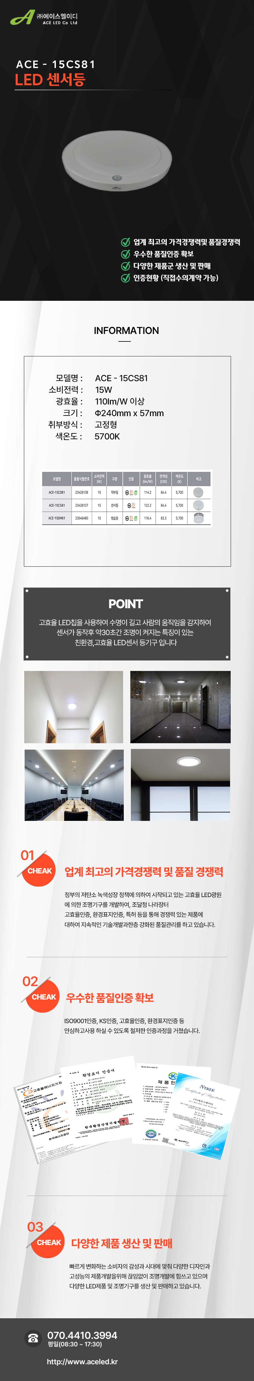 (주)에이스엘이디 ACE LED Co Ltd
ACE - 15CS81
LED 센서등       

업계 최고의 가격경쟁력및 품질경쟁력 
우수한 품질인증 확보
다양한 제품군 생산 및 판매
인증현황 (직접수의계약 가능)

INFORMATION

모델명 :      ACE - 15CS81
소비전력 :      15W
광효율 :      110Im/W 이상
크기 :      Φ240mm x 57mm
취부방식 :      고정형
색온도 :      5700K

POINT
고효율 LED칩을 사용하여 수명이 길고 사람의 움직임을 감지하여 
센서가 동작후 약30초간 조명이 켜지는 특징이 있는 
친환경,고효율 LED센서 등기구 입니다

01 CHEAK - 업계 최고의 가격경쟁력 및 품질 경쟁력
정부의 저탄소 녹색성장 정책에 의하여 시작되고 있는 고효율 LED광원
에 의한 조명기구를 개발하여, 조달청 나라장터
고효율인증, 환경표지인증, 특허 등을 통해 경쟁력 있는 제품에
대하여 지속적인 기술개발과한층 강화된 품질관리를 하고 있습니다. 

02 CHEAK - 우수한 품질인증 확보
ISO9001인증, KS인증, 고효율인증, 환경표지인증 등
안심하고사용 하실 수 있도록 철저한 인증과정을 거쳤습니다. 

03 CHEAK - 다양한 제품 생산 및 판매
빠르게 변화하는 소비자의 감성과 시대에 맞춰 다양한 디자인과
고성능의 제품개발을위해 끊임없이 조명개발에 힘쓰고 있으며
다양한 LED제품 및 조명기구를 생산 및 판매하고 있습니다.
 
전화 070.4410.3994
평일(08:30 ~ 17:30)
http://www.aceled.kr
