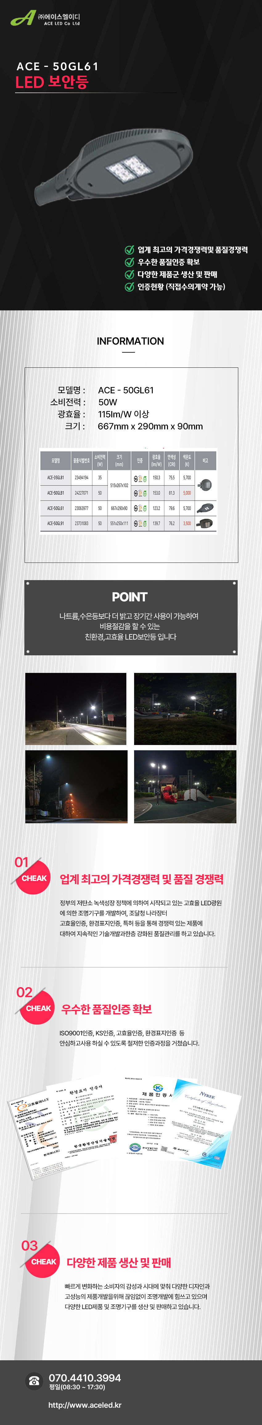 (주)에이스엘이디 ACE LED Co Ltd
ACE - 50GL61
LED 보안등         

업계 최고의 가격경쟁력및 품질경쟁력 
우수한 품질인증 확보
다양한 제품군 생산 및 판매
인증현황 (직접수의계약 가능)

INFORMATION

모델명 :      ACE - 50GL61
소비전력 :      50W
광효율 :      115Im/W 이상
크기 :      667mm x 290mm x 90mm

POINT
나트륨, 수은등보다 더 밝고 장기간 사용이 가능하여 비용절감을 할 수 있는
친환경, 고효율 LED보안등 입니다.

01 CHEAK - 업계 최고의 가격경쟁력 및 품질 경쟁력
정부의 저탄소 녹색성장 정책에 의하여 시작되고 있는 고효율 LED광원
에 의한 조명기구를 개발하여, 조달청 나라장터
고효율인증, 환경표지인증, 특허 등을 통해 경쟁력 있는 제품에
대하여 지속적인 기술개발과한층 강화된 품질관리를 하고 있습니다. 

02 CHEAK - 우수한 품질인증 확보
ISO9001인증, KS인증, 고효율인증, 환경표지인증 등
안심하고사용 하실 수 있도록 철저한 인증과정을 거쳤습니다. 

03 CHEAK - 다양한 제품 생산 및 판매
빠르게 변화하는 소비자의 감성과 시대에 맞춰 다양한 디자인과
고성능의 제품개발을위해 끊임없이 조명개발에 힘쓰고 있으며
다양한 LED제품 및 조명기구를 생산 및 판매하고 있습니다.
 
전화 070.4410.3994
평일(08:30 ~ 17:30)
http://www.aceled.kr

