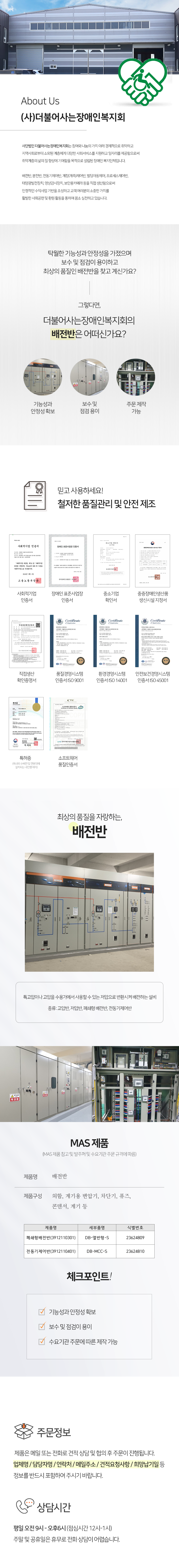 About Us
(사)더불어사는장애인복지회
사단법인 더불어사는장애인복지회는 참여와 나눔의 가치 아래 경제적으로 취약하고 지역사회로부터 소외된 계층에게 다양한 사회서비스를 지원하고 일자리를 제공함으로써 취약계층의 삶의 질 향상에 기여함을 목적으로 설립된 장애인 복지단체입니다.
배전반, 분전반, 전동기제어반, 계장(계측)제어반, 빌딩자동제어, 프로세스제어반, 태양광발전장치, 영상감시장치, 보안용카메라 등을 직접 생산함으로써 안정적인 수익사업 기반을 조성하고 고객 여러분의 소중한 가치를 활발한 사회공헌 및 환원 활동을 통하여 몸소 실천하고 있습니다.
탁월한 기능성과 안정성을 가졌으며 보수 및 점검이 용이하고 최상의 품질인 배전반을 찾고 계신가요?
그렇다면, 더불어사는장애인복지회의 배전반은 어떠신가요?
기능성과 안정성 확보,보수 및 점검 용이,주문 제작 가능
믿고 사용하세요! 철저한 품질관리 및 안전 제조
사회적기업 인증서, 장애인 표준사업장 인증서, 중소기업 확인서, 중증장애인생산품 생신시설 지정서, 직접생산 확인증명서, 품질경영시스템 인증서 ISO 9001, 환경경영시스템 인증서 ISO 14001, 안전보건경영시스템 인증서 ISO 45001, 특허증(옥내외 수배전 및 전봇대에 설치되는 내진형 애자), 소프트웨어 품질인증서
최상의 품질을 자랑하는, 배전반
특고압이나 고압을 수용가에서 사용할 수 있는 저압으로 변환시켜 배전하는 설비
종류: 고압반, 저압반, 폐쇄형 배전반, 전동기제어반
MAS 제품 (MAS 제품 참고 및 발주처 및 수요기관 주문 규격에 따름)
제품명: 배전반
제품구성 : 외함, 계기용 변압기, 차단기, 퓨즈, 콘덴서, 계기 등
체크포인트!
기능성과 안정성 확보, 보수 및 점검이 용이, 수요기관 주문에 따른 제작 가능
주문정보
제품은 메일 또는 전화로 견적 상담 및 협의 후 주문이 진행됩니다.
업체명 / 담당자명 / 연락처 / 메일주소 / 견적요청사항 / 희망납기일 등
정보를 반드시 포함하여 주시기 바랍니다.
상담시간
평일 오전 9시 - 오후6시 (점심시간 12시-1시) 주말 및 공휴일은 휴무로 전화 상담이 어렵습니다.