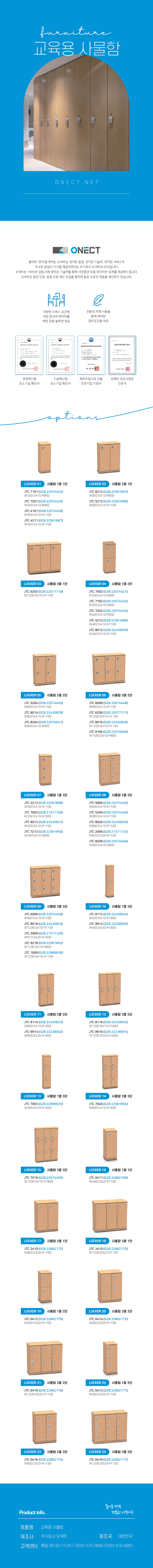 furnitu 교육용 사물함
ONECT
불어로 '정직'을 뜻하는 오넥트는 정직한 품질, 정직한 기술력, 정직한 서비스로 우수한 품질의 가구를 제공하겠다는 주식회사 오넥트의 의지입니다. 오넥트는 1995년 설립 이래 쌓아온 기술력을 통해 사무환경 맞춤 레이아웃 설계를 제공해드립니다. 오넥트는 환경 인증, 품질 인증 제도 도입을 통하여 높은 수준의 제품을 생산하고 있습니다.
-다향한 오피스 공간에 대한 분석과 데이터를 바탕 맞춤 솔루션 제공
-친환경 자재 사용을 통해 쾌적한 업무공간을 제공
-경영혁신평 중소기업 확인서,기술혁신형 중소기업 확인서,해외조달시장 진출 유망기업 지정서,장애인 표준사업장 인증서
options
LOCKER 01 사물함 1열 1단
JTC 7101 (G2B 22074423) W350 D410 H900
JTC 7201 (G2B 22074425) W400 D410 H900
JTC 4101 (G2B 22074429) W350 D410 H1100
JTC 4211 (G2B 22561887) W400 D410 H1100
LOCKER 02 사물함 2열 1단
JTC 8212 (G2B 22561891) W800 D410 H900
JTC 5212 (G2B 22561889) W800 D410 H1100
LOCKER 03 사물함 3열 1단
JTC 6203 (G2B 22077110) W1200 D410 H1100
LOCKER 04 사물함 1열 2단
JTC 7002 (G2B 22074421) W300 D410 H900
JTC 7102 (G2B 22074422) W350 D410 H900
JTC 7202 (G2B 22074453) W400 D410 H900
JTC 4212 (G2B 22561886) W400 D410 H1100
JTC 8012 (G2B 22430830) W400 D410 H1100
LOCKER 05 사물함 2열 2단
JTC 5204 (G2B 22074445) W800 D410 H1100
JTC 8014 (G2B 22430829) W800 D410 H1100
JTC 8204 (G2B 22074647) W800 D410 H900
LOCKER 06 사물함 3열 2단
JTC 6006 (G2B 22074448) W900 D410 H1100
JTC 6206 (G2B 22077111) W1200 D410 H1100
JTC 8016 (G2B 22430828) W1200 D410 H1100
JTC 9106 (G2B 22074640) W1050 D410 H900
LOCKER 07 사물함 1열 3단
JTC 4213 (G2B 22561888) W400 D410 H1100
JTC 1003 (G2B 21571126) W338 D410 H1000
JTC 8013 (G2B 22430827) W400 D410 H1100
JTC 7213 (G2B 22561890) W400 D410 H900
LOCKER 08 사물함 2열3단
JTC 5006 (G2B 22074440) W600 D410 H1100
JTC 5206 (G2B 22074446) W800 D410 H1100
JTC 8026 (G2B 22430826) W800 D410 H1100
JTC 2006 (G2B 21571123) W655 D420 H1100
JTC 8206 (G2B 22074646) W800 D410 H900
LOCKER 09 사물함 3열 3단
JTC 6009 (G2B 22074449) W900 D410 H1100
JTC 8019 (G2B 22430825) W1200 D410 H1100
JTC 3009 (G2B 21571125) W973 D420 H1000
JTC 9219 (G2B 22561893) W1200 D410 H900
JTC 1009 (G2B 22989636) W1200 D410 H1100
LOCKER 10 사물함 1열 2단
JTC 8112 (G2B 22430824) W400 D410 H1800
JTC 9912 (G2B 22238003) W400 D420 H1800
LOCKER 11 사물함 2열 2단
JTC 8114 (G2B 22430823) W800 D410 H1800
JTC 9914 (G2B 22238002) W800 D420 H1800
LOCKER 12 사물함 3열 2단
JTC 8116 (G2B 22430822) W1200 D410 H1800
JTC 9916 (G2B 22238001) W1200 D420 H1800
LOCKER 13 사물함 1열 3단
JTC 7003 (G2B 22989635) W400 D410 H1800
LOCKER 14 사물함 2열 3단
JTC 7026 (G2B 22561892) W800 D410 H1800
LOCKER 15 사물함 3열 3단
JTC 7019 (G2B 22074455) W1200 D410 H1800
LOCKER 16 사물함 1열 1단
JTC 0411(G2B 22862169) W400 D520 H1100
LOCKER 17 사물함 2열 1단
JTC 2410 (G2B 22862172) W800 D520 H1100
LOCKER 18 사물함 3열 1단
JTC 3410 (G2B 22862175) W1200 D520 H1100
LOCKER 19 사물함 1열 2단
JTC 0412 (G2B 22862170) W400 D520 H1100
LOCKER 20 사물함 2열 2단
JTC 0414 (G2B 22862173) W800 D520 H1100
LOCKER 21 사물함 3열 2단
JTC 6410 (G2B 22862176) W1200 D520 H1100
LOCKER 22 사물함 1열 3단
JTC 0413 (G2B 22862171) W400 D520 H1100
LOCKER 23 사물함 2열 3단
JTC 0416 (G2B 22862174) W800 D520 H1100
LOCKER 24 사물함 3열 3단
JTC 0419 (G2B 22862177) W1200 D520 H1100
Product info. -즐거운 만남 행복한 사무가구-
제품명: OA가구 책상
제조사: 주식회사 오넥트
제조국: 대한민국
고객센터: 평일 08:30~17:30/ T)032-575-9900 F)032-575-9901