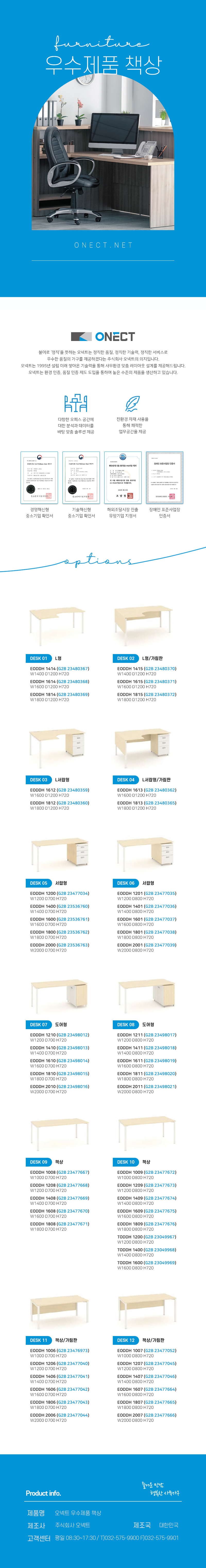 furnitur 중역 사무용 책상 ONECT.NET
ONECT
불어로 '정직'을 뜻하는 오넥트는 정직한 품질, 정직한 기술력, 정직한 서비스로 우수한 품질의 가구를 제공하겠다는 주식회사 오넥트의 의지입니다. 오넥트는 1995년 설립 이래 쌓아온 기술력을 통해 사무환경 맞춤 레이아웃 설계를 제공해드립니다. 오넥트는 환경 인증, 품질 인증 제도 도입을 통하여 높은 수준의 제품을 생산하고 있습니다.

-다향한 오피스 공간에 대한 분석과 데이터를 바탕 맞춤 솔루션 제공
-친환경 자재 사용을 통해 쾌적한 업무공간을 제공
-경영혁신평 중소기업 확인서,기술혁신형 중소기업 확인서,해외조달시장 진출 유망기업 지정서,장애인 표준사업장 인증서

options
DESK 01 사무용 책상
ODD 1800 (G2B 23003762) W1800 D900 H750
ODD 2000 (G2B 23003763) W2000 D900 H750
DESK 02 보조 책상
OAD 1300 (G2B 23003762) W1200 D480 H750
DESK 03 회의용 탁자
OMT 2000 (G2B 22985961) W2000 D1000 H750
OMT 2400 (G2B 22985962) W2400 D1200 H750

Product info. -즐거운 만남 행복한 사무가구-
제품명: 중역 사무용 책상
제조사: 주식회사 오넥트
제조국: 대한민국
고객센터: 평일 08:30~17:30 / T)032-575-9900 F)032-575-9901