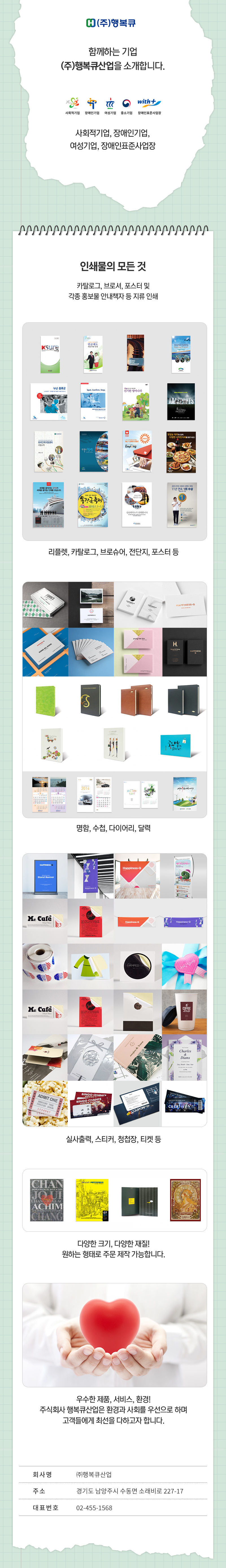 (주)행복큐
함께하는 기업 (주)행복큐산업을 소개합니다.
사회적기업,장애인기업,여성기업,중소기업,장애인표준사업장

인쇄물의 모든 것
카탈로그, 브로셔, 포스터 및 각종 홍보물 안내책자 등 지류 인쇄
-리플렛, 카탈로그, 브로슈어, 전단지, 포스터 등
-명함, 수첩, 다이어리, 달력
-실사출력, 스티커, 청첩장, 티켓 등
-다양한 크기, 다양한 재질! 원하는 형태로 주문제작 가능합니다.

우수한 제품, 서비스, 환경!
주식회사 행복큐산업은 환경과 사회를 우선으로 하며 고객들에게 최선을 다하고자 합니다.

회사명:(주)행복큐산업
주소:경기도 남양주시 수동면 소래비로 227-17
대표번호:02-455-1568