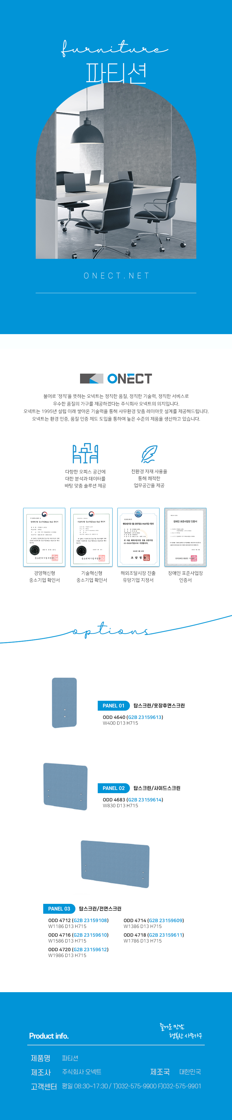 furnitur 파티션
ONECT
불어로 '정직'을 뜻하는 오넥트는 정직한 품질, 정직한 기술력, 정직한 서비스로 우수한 품질의 가구를 제공하겠다는 주식회사 오넥트의 의지입니다. 오넥트는 1995년 설립 이래 쌓아온 기술력을 통해 사무환경 맞춤 레이아웃 설계를 제공해드립니다. 오넥트는 환경 인증, 품질 인증 제도 도입을 통하여 높은 수준의 제품을 생산하고 있습니다.

-다향한 오피스 공간에 대한 분석과 데이터를 바탕 맞춤 솔루션 제공
-친환경 자재 사용을 통해 쾌적한 업무공간을 제공
-경영혁신평 중소기업 확인서,기술혁신형 중소기업 확인서,해외조달시장 진출 유망기업 지정서,장애인 표준사업장 인증서

options
PANEL01 탑스크린/옷장후면스크린
ODD 4640(G2B 23159613) W400 D13 H715
PANEL02 탑스크린/사이드스크린
ODD 4683(G2B 23159614) W830 D13 H715
PANEL01 탑스크린/전면스크린
ODD 4712(G2B 23159108) W1186 D13 H715
ODD 4714(G2B 23159609) W1386 D13 H715
ODD 4716(G2B 23159610) W1586 D13 H715
ODD 4718(G2B 23159611) W1786 D13 H715
ODD 4720(G2B 23159612) W1986 D13 H715

Product info. -즐거운 만남 행복한 사무가구-
제품명: OA가구 책상
제조사: 주식회사 오넥트
제조국: 대한민국
고객센터: 평일 08:30~17:30/ T)032-575-9900 F)032-575-9901
