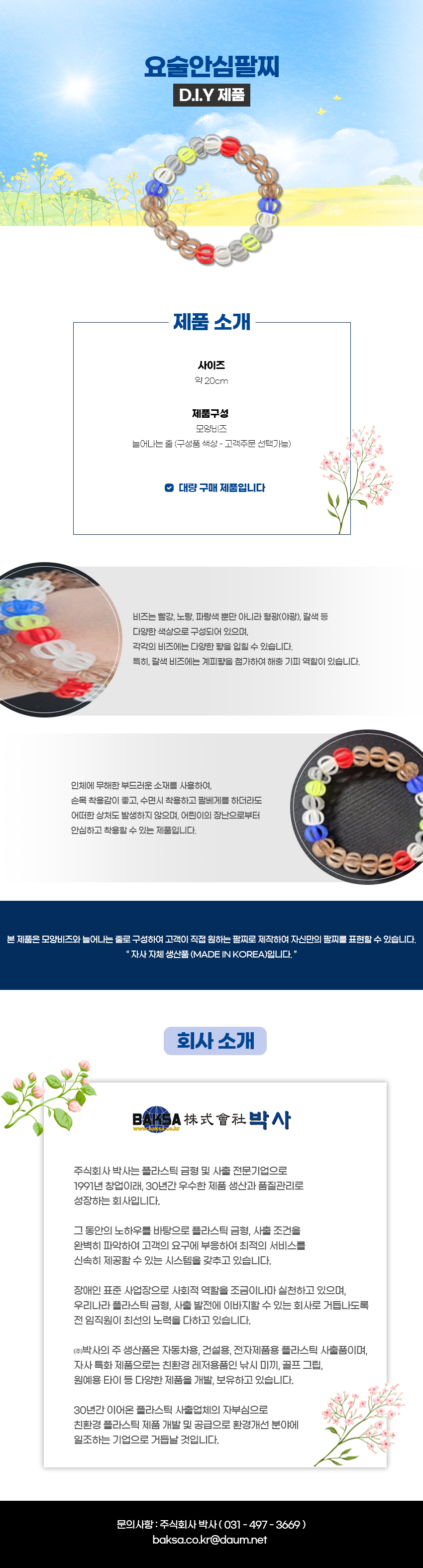 요술안심팔찌 D.I.Y 제품
제품 소개
사이즈:약 20cm
제품구성:모양비즈,늘어나는 줄 (구성품 색상 - 고객주문 선택가능),대량 구매 제품입니다

비즈는 빨강, 노랑, 파랑색 뿐만 아니라 형광(야광), 갈색 등 다양한 색상으로 구성되어 있으며, 각각의 비즈에는 다양한 향을 입힐 수 있습니다.
특히, 갈색 비즈에는 계피향을 첨가하여 해충 기피 역할이 있습니다. 인체에 무해한 부드러운 소재를 사용하여, 손목 착용감이 좋고, 수면시 착용하고 팔베게를 하더라도 어떠한 상처도 발생하지 않으며, 어린이의 장난으로부터 안심하고 착용할 수 있는 제품입니다.
본 제품은 모양비즈와 늘어나는 줄로 구성하여 고객이 직접 원하는 팔찌로 제작하여 자신만의 팔찌를 표현할 수 있습니다. 
자사 자체 생산품 (MADE IN KOREA)입니다.

회사 소개
BAKSA株式會社박사
www.baksa.co.kr
주식회사 박사는 플라스틱 금형 및 사출 전문기업으로 1991년 창업이래 30년간 우수한 제품 생산과 품질관리로 성장하는 회사입니다.
그 동안의 노하우를 바탕으로 플라스틱 금형, 사출 조건을 완벽히 파악하여 고객의 요구에 부응하여 최적의 서비스를 신속히 제공할 수 있는 시스템을 갖추고 있습니다.
장애인 표준사업장으로 사회적 역할을 조금이나마 실천하고 있으며, 우리나라 플라스틱 금형 사출 발전에 이바지할 수 있는 회사로 거듭나도록 전 임직원이 최선의 노력을 다하고 있습니다.
(주)박사의 주 생산품은 자동차용, 건설용, 전자제품용 플라스틱 사출품이며, 자사 특화 제품으로는 친환경 레저용품인 낚시 미끼, 골프 그립,
원예용 타이 등 다양한 제품을 개발, 보유하고 있습니다.
30년간 이어온 플라스틱 사출업체의 자부심으로 친환경 플라스틱 제품 개발 및 공급으로 환경개선 분야에 일조하는 기업으로 거듭날 것입니다.

문의사항 : 주식회사 박사(031-497-3669)
baksa.co.kr@daum.net