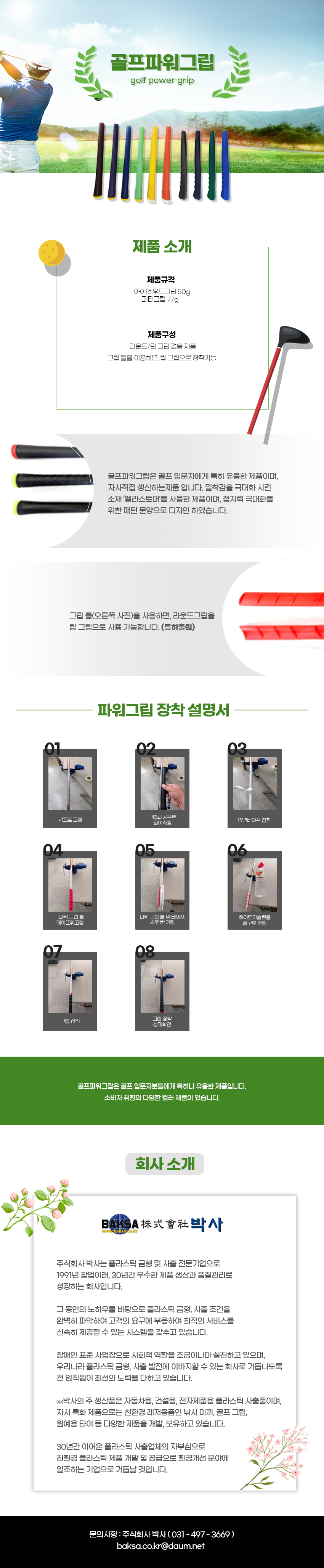 골프파워그립 golf power grip
제품소개
제품규격:아이언,우드그립 50g,퍼터그립 77g
제품구성:라운드/립그립 겸용 제품,그립 틀을 이용하면, 립그립으로 장착가능
골프파워그립은 골프입문자에게 특히 유용한 제품이며, 자사직접 생산하는제품 입니다. 밀착감을 극대화 시킨 소재 '엘라스토머'를 사용한 제품이며, 접지력 극대화를 위한 패턴 문양으로 디자인 하였습니다.
그립 틀(오른쪽 사진)을 사용하면, 라운드그립을 립 그립으로 사용 가능합니다. (특허출원)
파워그립 장착 설명서
01 샤프트 고정
02 그림과 샤프트 길이측정
03 양면테이프 접착
04 파워 그립 틈 테이프위고정
05 파워 그립 틈 위 테이프 세로 반 커팅
06 화이트가솔린 골고루 뿌림
07 그립 삽입
08 그립 장착,상태확인
골프파워그립은 골프입문자분들에게 특히나 유용한 제품입니다.
소비자 취향의 다양한 컬러 제품이 있습니다.
회사 소개
BAKSA株式會社박사
www.baksa.co.kr
주식회사 박사는 플라스틱 금형 및 사출 전문기업으로
1991년 창업이래, 30년간 우수한 제품 생산과 품질관리로 성장하는 회사입니다.
그 동안의 노하우를 바탕으로 플라스틱 금형, 사출 조건을
완벽히 파악하여 고객의 요구에 부응하여 최적의 서비스를
신속히 제공할 수 있는 시스템을 갖추고 있습니다.
장애인 표준사업장으로 사회적 역할을 조금이나마 실천하고 있으며,
우리나라 플라스틱 금형, 사출 발전에 이바지할 수 있는 회사로 거듭나도록 전 임직원이 최선의 노력을 다하고 있습니다.
(주)박사의 주 생산품은 자동차용, 건설용, 전자제품용 플라스틱 사출품이며,
자사 특화 제품으로는 친환경 레저용품인 낚시 미끼, 골프 그립,
원예용 타이 등 다양한 제품을 개발, 보유하고 있습니다.
30년간 이어온 플라스틱 사출업체의 자부심으로
친환경 플라스틱 제품 개발 및 공급으로 환경개선 분야에
일조하는 기업으로 거듭날 것입니다.
문의사항 : 주식회사 박사(031-497-3669)
baksa.co.kr@daum.net골프파워그립 golf power grip
