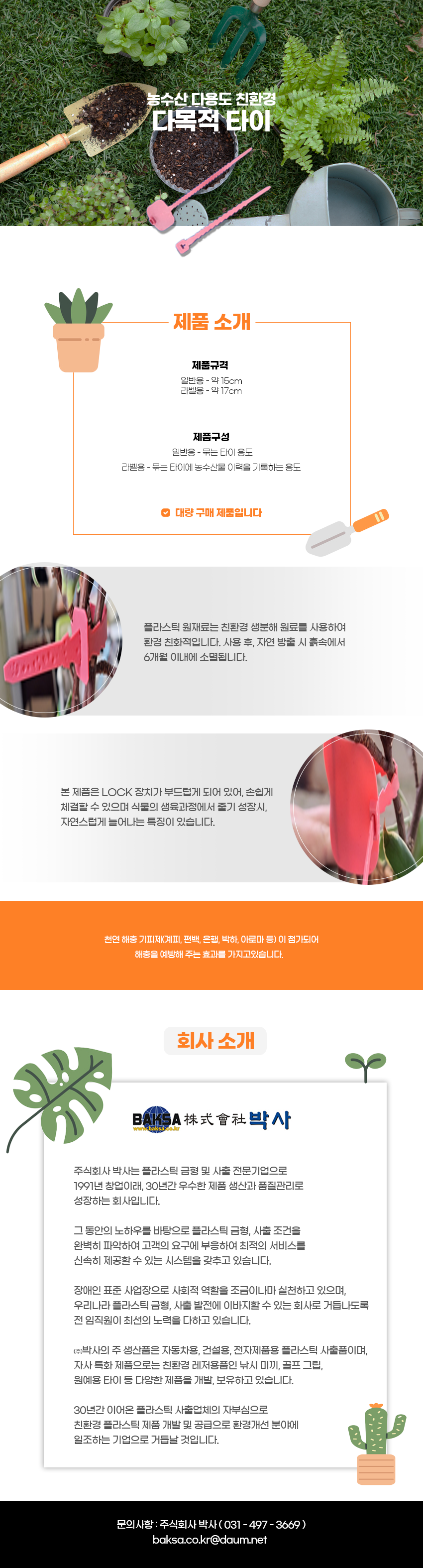 농수산 다용도 친환경
다목적 타이

제품소개
제품규격:일반용 - 약 15cm, 라벨용 - 약 17cm
제품구성:일반용 - 묶는 타이 용도, 라벨용 - 묶는 타이에 농수산물 이력을 기록하는 용도
-대량 구매 제품입니다
플라스틱 원재료는 친환경 생분해 원료를 사용하여 환경 친화적입니다. 사용 후, 자연 방출 시 흙속에서 6개월 이내에 소멸됩니다.
본 제품은 LOCK 장치가 부드럽게 되어 있어, 손쉽게 체결할 수 있으며 식물의 생육과정에서 줄기 성장시 자연스럽게 늘어나는 특징이 있습니다.
천연 해충기피제(계피, 편백, 은행, 박하, 아로마 등)이 첨가되어 해충을 예방해 주는 효과를 가지고있습니다.

회사소개
BAKSA株式會社박사
www.baksa.co.kr
주식회사 박사는 플라스틱 금형 및 사출 전문기업으로 1991년 창업이래 30년간 우수한 제품 생산과 품질관리로 성장하는 회사입니다.
그 동안의 노하우를 바탕으로 플라스틱 금형, 사출 조건을
완벽히 파악하여 고객의 요구에 부응하여 최적의 서비스를
신속히 제공할 수 있는 시스템을 갖추고 있습니다.
장애인 표준사업장으로 사회적 역할을 조금이나마 실천하고 있으며,
우리나라 플라스틱 금형 사출 발전에 이바지할 수 있는 회사로 거듭나도록 전 임직원이 최선의 노력을 다하고 있습니다.
(주)박사의 주 생산품은 자동차용, 건설용, 전자제품용 플라스틱 사출품이며,
자사 특화 제품으로는 친환경 레저용품인 낚시 미끼, 골프 그립,
원예용 타이 등 다양한 제품을 개발, 보유하고 있습니다.
30년간 이어온 플라스틱 사출업체의 자부심으로
친환경 플라스틱 제품 개발 및 공급으로 환경개선 분야에
일조하는 기업으로 거듭날 것입니다.
문의사항 : 주식회사 박사(031-497-3669)
baksa.co.kr@daum.net