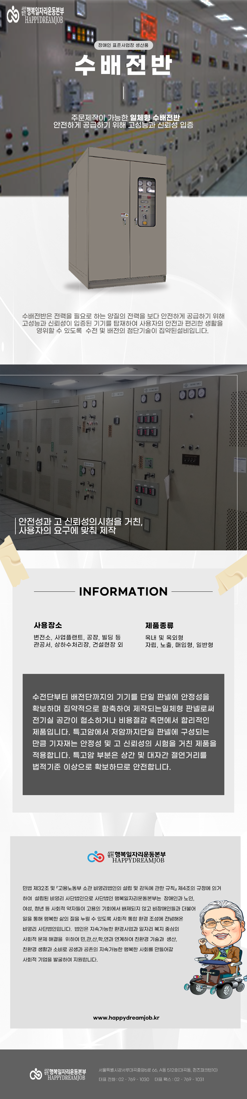 사단법인 행복일자리운동본부 
HAPPYDREAMJOB

장애인 표준사업장 생산품
수배전반
주문제작이 가능한 일체형 수배전반
안전하게 공급하기 위해 고성능과 신뢰성 입증

수배전반은 전력을 필요로 하는 양질의 전력을 보다 안전하게 공급하기 위해 고성능과 신뢰성이 입증된 기기를 탑재하여 사용자의 안전과 편리한 생활을 영위할 수 있도록 수전 및 배전의 첨단기술이 집약된설비입니다.

안전성과 고 신뢰성의시험을 거친, 사용자의 요구에 맞춰 제작

INFORMATION
사용장소
변전소, 사업플랜트, 공장, 빌딩 등 관공서, 상하수처리장, 건설현장 외
제품종류
옥내 및 옥외형 자립, 노출, 매입형, 일반형

수전단부터 배전단까지의 기기를 단일 판넬에 안정성을 확보하며 집약적으로 함축하여 제작되는일체형 판넬로써 전기실 공간이 협소하거나 비용절감 측면에서 합리적인 제품입니다. 특고암에서 저암까지단일 판넬에 구성되는 만큼 기자재는 안정성 및 고 신뢰성의 시험을 거친 제품을 적용합니다. 특고암 부분은 상간 및 대자간 절연거리를 법적기준 이상으로 확보하므로 안전합니다.

사단법인 행복일자리운동본부
HAPPYDREAMJOB
민법 제32조 및 고용노동부 소관 비영리법인의 설립 및 감독에 관한 규칙」 제4조의 규정에 의거 하여 설립된 비영리 사단법인으로 사단법인 행복일자리운동본부는 장애인과 노인, 여성, 청년 등 사회적 약자들이 고용의 기회에서 배제되지 않고 비장애인들과 더불어 일을 통해 행복한 삶의 질을 누릴 수 있도록 사회적 통합 환경 조성에 전념해온 비영리 사단법인입니다. 법인은 지속가능한 환경사업과 일자리 복지 중심의 사회적 문제 해결을 위하여 민,관,산,학,연과 연계하여 친환경 기술과 생산, 친환경 생활과 소비로 공생과 공존의 지속가능한 행복한 사회를 만들어갈 사회적 기업을 발굴하여 지원합니다.
www.happydreamjob.kr

서울특별시강서루마곡중앙6로 66, A동 512호(마곡동, 퀸즈파크텐10)
대표전화: 02-769-1030
대표팩스: 02-769-1031