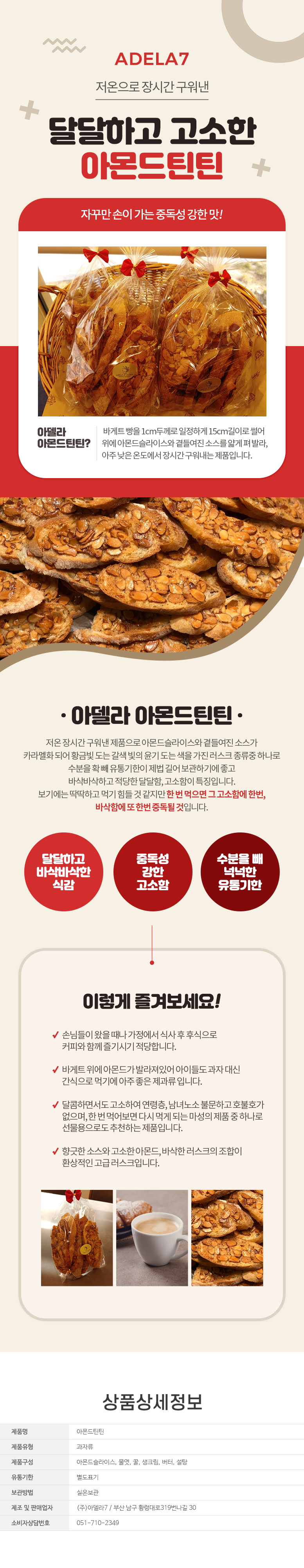 
ADELA7
저온으로 장시간 구워낸 달달하고 고소한 아몬드틴틴 자꾸만 손이가는 중독성 강한 맛!
아델라아몬드틴틴?
바게트빵을 1cm두께로 일정하게 15cm길이로 썰어 위에 아몬드슬라이스와 곁들여진 소스를 얇게 펴발라, 아주 낮은온도에서 장시간구워내는 제품입니다.

아델라 아몬드틴틴
저온장시간 구워낸 제품으로 아몬드슬라이스와 곁들여진 소스가 카라멜화되어 황금빛 도는 갈색빛의 윤기도는 색을 가진 러스크 종류중 하나로 수분을 확빼유통기한이 제법 길어 보관하기에 좋고 바삭바삭하고 적당한 달달함, 고소함이 특징입니다.
보기에는 딱딱하고 먹기 힘들것 같지만한번 먹으면 그 고소함에 한번, 바삭함에 또한번 중독될 것입니다.

달달하고 바삭한 식감, 중독성 강한 고소함, 수분을 빼 넉넉한 유통기한

이렇게 즐겨보세요!
- 손님들이 왔을때나 가정에서 식사후후식으로 커피와함께즐기시기 적당합니다.
- 바게트위에 아몬드가 발라져있어 아이들도과자대신 간식으로 먹기에 아주좋은 제과류입니다.
- 달콤하면서도 고소하여 연령층, 남녀노소 불문하고호불호가 없으며,한번먹어보면 다시 먹게 되는 마성의 제품중 하나로 선물용으로도 추천하는 제품입니다.
- 향긋한 소스와 고소한 아몬드, 바삭한러스크의 조합이 환상적인 고급러스크입니다.

## 상품상세정보
제품명:아몬드틴틴
제품유형:과자류
제품구성:아몬드슬라이스, 물엿, 꿀, 생크림, 버터, 설탕
유통기한:별도표기
보관방법:실온보관
제조 및 판매업자:(주)아델라7 / 부산 남구 황령대로319번나길 30
소비자상담번호:051-710-2349

