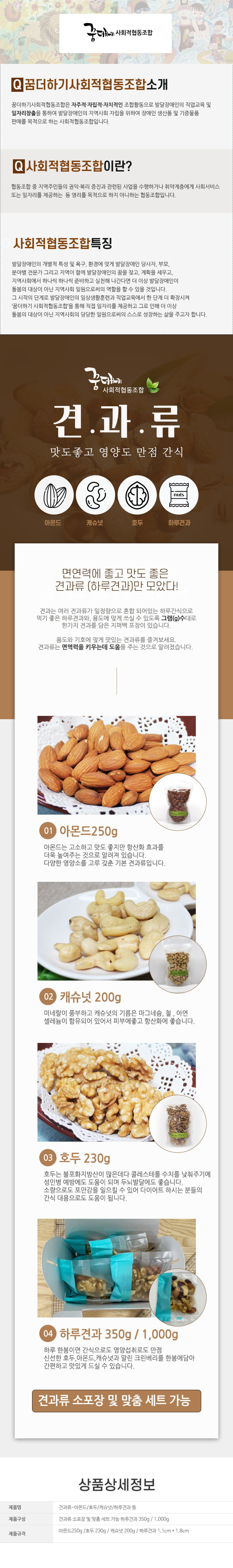 꿈더하기 사회적협동조합
꿈더하기사회적협동조합소개
꿈더하기사회적협동조합은 자주적·자립적·자치적인 조합활동으로 발달장애인의 직업교육 및 일자리창출을 통하여 발달장애인의 지역사회 자립을 위하여 장애인 생산품 및 기증물품 판매를 목적으로 하는 사회적협동조합입니다.
사회적협동조합이란?
협동조합 중 지역주민들의 권익·복리 증진과 관련된 사업을 수행하거나 취약계층에게 사회서비스 또는 일자리를 제공하는 등 영리를 목적으로 하지 아니하는 협동조합입니다.
사회적협동조합특징
발달장애인의 개별적 특성 및 욕구, 환경에 맞게 발달장애인 당사자, 부모, 분야별 전문가 그리고 지역이 함께 발달장애인의 꿈을 찾고, 계획을 세우고, 지역사회에서 하나씩 하나씩 준비하고 실천해 나간다면 더 이상 발달장애인이 돌봄의 대상이 아닌 지역사회 일원으로써의 역할을 할 수 있을 것입니다.
그 시작 단계로 발달장애인의 일상생활훈련과 직업교육에서 한 단계 더 확장시켜
'꿈더하기 사회적협동조합을 통해 직접 일자리를 제공하고 그로 인해 더 이상
돌봄의 대상이 아닌 지역사회의 당당한 일원으로써의 스스로 성장하는 삶을 주고자 합니다.
꿈더하기 사회적협동조합
견과류
맛도좋고 영양도 만점 간식
아몬드,캐슈넛,호두,하루견과
면연력에 좋고 맛도 좋은 견과류 (하루견과)만 모았다!
견과는 여러 견과류가 일정량으로 혼합 되어있는 하루간식으로 먹기 좋은 하루견과와, 용도에 맞게 쓰실 수 있도록 그램(g)수대로 한가지 견과를 담은 지퍼백 포장이 있습니다.
용도와 기호에 맞게 맛있는 견과류를 즐겨보세요. 견과류는 면역력을 키우는데 도움을 주는 것으로 알려졌습니다.
01 아몬드250g
아몬드는 고소하고 맛도 좋지만 항산화 효과를 더욱 높여주는 것으로 알려져 있습니다.
다양한 영양소를 고루 갖춘 기본 견과류입니다.
02 캐슈넛 200g
미네랄이 풍부하고 캐슈넛의 기름은 마그네슘, 철, 아연, 셀레늄이 함유되어 있어서 피부에좋고 항산화에 좋습니다.
03 호두 230g
호두는 불포화지방산이 많은데다 콜레스테롤 수치를 낮춰주기에 성인병 예방에도 도움이 되며 두뇌발달에도 좋습니다. 소량으로도 포만감을 일으킬 수 있어 다이어트 하시는 분들의 간식 대용으로도 도움이 됩니다.
04 하루견과 350g / 1,000g
하루 한봉이면 간식으로도 영양섭취로도 만점
신선한 호두, 아몬드, 캐슈넛과 말린 크린베리를 한봉에담아 간편하고 맛있게 드실 수 있습니다.
견과류 소포장 및 맞춤 세트 가능
상품상세정보
제품명: 견과류-아몬드/호두/캐슈넛/하루견과 등
제품구성: 견과류 소포장 및 맞춤 세트 가능 하루견과 350g/1,000g
제품규격: 아몬드250g /호두 230g/ 캐슈넛 200g/ 하루견과 1.1cm * 1.8cm