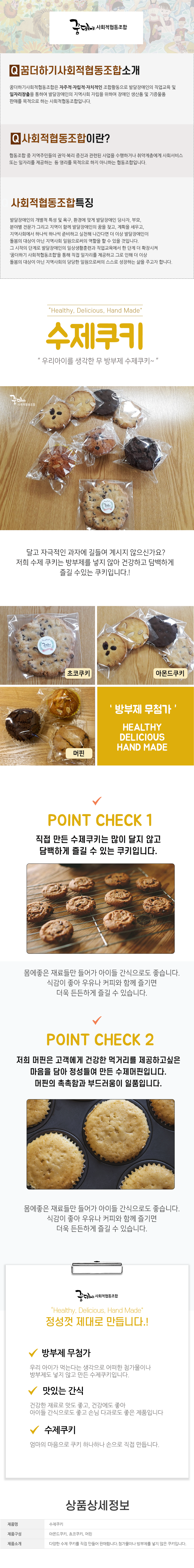 꿈더하기 사회적협동조합

꿈더하기사회적협동조합소개
꿈더하기사회적협동조합은 자주적·자립적·자치적인 조합활동으로 발달장애인의 직업교육 및 일자리창출을 통하여 발달장애인의 지역사회 자립을 위하여 장애인 생산품 및 기증물품 판매를 목적으로 하는 사회적협동조합입니다.

사회적협동조합이란?
협동조합 중 지역주민들의 권익·복리 증진과 관련된 사업을 수행하거나 취약계층에게 사회서비스 또는 일자리를 제공하는 등 영리를 목적으로 하지 아니하는 협동조합입니다.

사회적협동조합특징
발달장애인의 개별적 특성 및 욕구, 환경에 맞게 발달장애인 당사자, 부모, 분야별 전문가 그리고 지역이 함께 발달장애인의 꿈을 찾고, 계획을 세우고, 지역사회에서 하나씩 하나씩 준비하고 실천해 나간다면 더 이상 발달장애인이 돌봄의 대상이 아닌 지역사회 일원으로써의 역할을 할 수 있을 것입니다.
그 시작 단계로 발달장애인의 일상생활훈련과 직업교육에서 한 단계 더 확장시켜
'꿈더하기 사회적협동조합을 통해 직접 일자리를 제공하고 그로 인해 더 이상
돌봄의 대상이 아닌 지역사회의 당당한 일원으로써의 스스로 성장하는 삶을 주고자 합니다.

Healthy, Delicious, Hand Made
수제쿠키
우리아이를 생각한 무방부제 수제쿠키~
달고 자극적인 과자에 길들여 계시지 않으신가요? 저희 수제 쿠키는 방부제를 넣지 않아 건강하고 담백하게 즐길 수있는 쿠키입니다.!
초코쿠키,아몬드쿠키,머핀
방부제 무첨가
HEALTHY / DELICIOUS / HAND MADE

POINT CHECK 1
직접 만든 수제쿠키는 많이 달지 않고 담백하게 즐길 수 있는 쿠키입니다.
몸에좋은 재료들만 들어가 아이들 간식으로도 좋습니다.
식감이 좋아 우유나 커피와 함께 즐기면 더욱 든든하게 즐길 수 있습니다.
POINT CHECK 2
저희 머핀은 고객에게 건강한 먹거리를 제공하고싶은 마음을 담아 정성들여 만든 수제머핀입니다. 머핀의 촉촉함과 부드러움이 일품입니다.
몸에좋은 재료들만 들어가 아이들 간식으로도 좋습니다.
식감이 좋아 우유나 커피와 함께 즐기면 더욱 든든하게 즐길 수 있습니다.

꿈더하기 사회적협동조합
Healthy, Delicious, Hand Made
정성껏 제대로 만듭니다.!
√ 방부제 무첨가
우리 아이가 먹는다는 생각으로 어떠한 첨가물이나 방부제도 넣지 않고 만든 수제쿠키입니다.
√ 맛있는 간식
건강한 재료로 맛도 좋고, 건강에도 좋아 아이들 간식으로도 좋고 손님 다과로도 좋은 제품입니다
√ 수제쿠키
엄마의 마음으로 쿠키 하나하나 손으로 직접 만듭니다.

상품상세정보
제품명: 수제쿠키
제품구성: 초코쿠키,아몬드쿠키,머핀
제품소개: 다양한 수제쿠키를 직접 만들어 판매합니다. 첨가물이나 방부제를 넣지 않은 쿠키입니다.