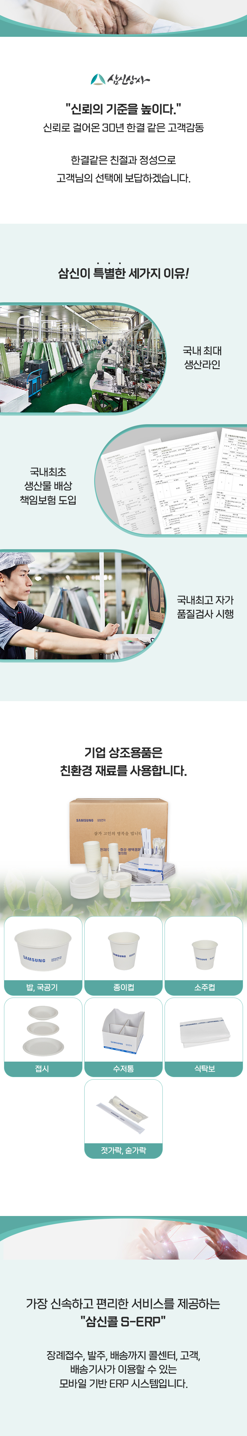 삼신상사
'신뢰의 기준을 높이다.'
신뢰로 걸어온 30년 한결 같은 고객감동
한결같은 친절과 정성으로 고객님의 선택에 보답하겠습니다.

삼신이 특별한 세가지 이유!
국내 최대 생산라인
국내최초 생산물배상 책임보험 도입
국내최고 자가 품질검사 시행

기업 상조용품은 친환경 재료를 사용합니다.
밥, 국공기,종이컵,소주컵,접시,수저통,식탁보,젓가락, 숟가락

가장 신속하고 편리한 서비스를 제공하는 '삼신콜 S-ERP'
장례접수, 발주, 배송까지 콜센터, 고객, 배송기사가 이용할 수 있는 모바일 기반 ERP 시스템입니다.