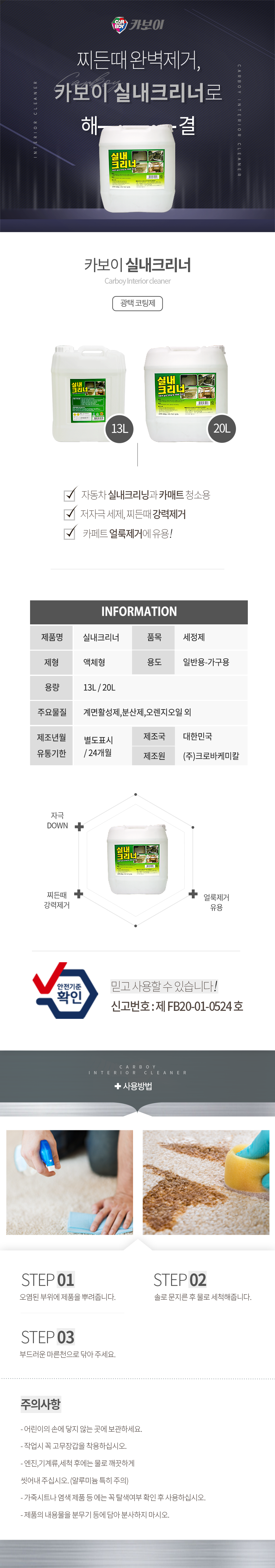 CARBOY 카보이
찌든때 완벽제거,카보이 실내크리너로 해결
카보이 실내크리너 Carboy Interior cleaner 광택코팅제 

특징
자동차 실내크리닝과 카매트 청소용
저자극 세제, 찌든때 강력제거
카페트 얼룩제거에 유용!

INFOMATION
제품명:실내크리너, 품목:세정제
제형:액체형, 용도:일반용-가구용
용량:13L, 20L
주요물질:계면활성제,분산제,오렌지오일 외
제조년월:별도표시
유통기한:24개월
제조국:한국
제조원:(주)크로바케미칼

효과
자극 DOWN,찌든때 강력제거,얼룩제거 유용
안전기준확인 믿고사용할 수 있습니다. 신고번호:제 FB20-01-0524 호

사용방법
STEP01: 오염된 부위에 제품을 뿌려줍니다.
STEP02: 솔로 문지른 후 물로 세척해줍니다.
STEP03: 부드러운 마른천으로 닦아 주세요.


주의사항
- 어린이의 손에 닿지 않는 곳에 보관하세요.
- 작업시 꼭 고무장갑을 착용하십시오.
- 엔진,기계류,세척 후에는 물로 깨끗하게 씻어내 주십시오. (알루미늄 특히 주의)
- 가죽시트나 염색 제품 등 에는 꼭 탈색여부 확인 후 사용하십시오.
- 제품의 내용물을 분무기 등에 담아 분사하지 마시오.
