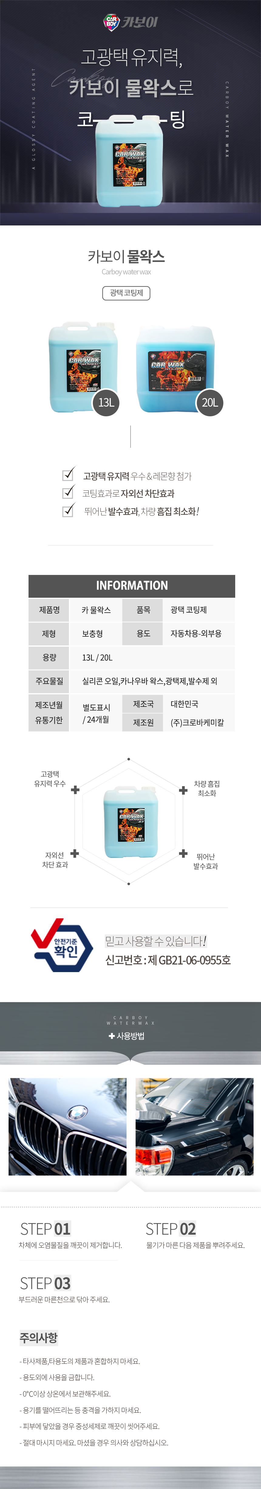 CARBOY 카보이
고광택 유지력,카보이 물왁스로 코팅
카보이 물왁스 Carboy Water wax 광택코팅제 

특징
고광택 유지력 우수 & 레몬향 첨가
코팅효과로 자외선 차단효과
뛰어난 발수효과, 차량 흠집 최소화!

INFOMATION
제품명:카 물왁스, 품목:광택 코팅제,
제형:보충형, 용도:자동차용-외부용,
용량:13L, 20L
주요물질:실리콘 오일,카나우바 왁스,광택제,발수제 외
제조년월:별도표시
유통기한:24개월
제조국:대한한국
제조원:(주)크로바케미칼

효과
고광택 유지력 우수,자외선  차단 효과,차량 흠집 최소화,뛰어난 발수효과
안전기준확인 믿고사용할 수 있습니다. 신고번호:제 GB21-06-0955호

사용방법
STEP01: 자체에 오염물질을 제거합니다.
STEP02: 물기가 마른 다음 제품을 뿌려주세요.
STEP03: 부드러운 마른천으로 닦아 주세요.

주의사항
- 타사제품,타용도의 제품과 혼합하지 마세요.
- 용도외에 사용을 금합니다.
- 0℃이상 상온에서 보관해주세요.
- 용기를 떨어뜨리는 등 충격을 가하지 마세요.
- 피부에 닿았을 경우 중성세제로 깨끗이 씻어주세요.
- 절대 마시지 마세요. 마셨을 경우 의사와 상담하십시오.