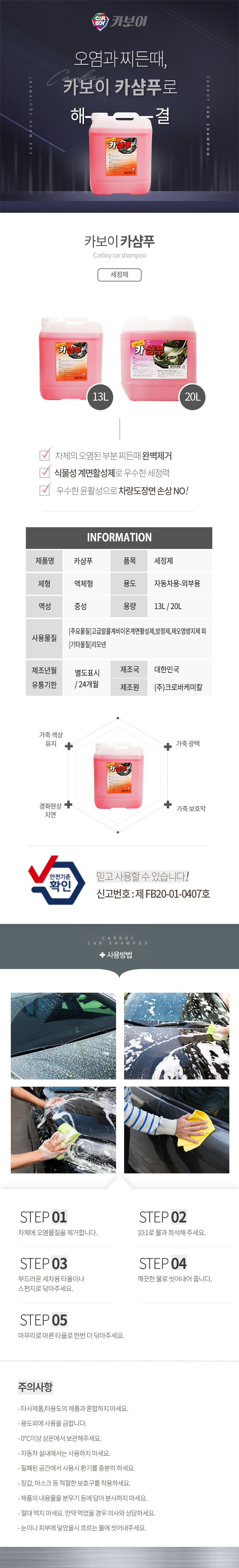 CARBOY 카보이
오염과 찌든때, 카보이 카샴푸로 해결 
카보이 카샴푸 Carboy car shampoo 세정제 

특징
차체의 오렴된 부분 찌든때 완벽제거
식물성 계면활성제로 우수한 세정력
우수한 윤활성으로 차량도장면 손상 NO!

INFOMATION
제품명:카샴푸, 품목:세정제,
제형:액체형, 용도:자동차용-외부용,
액성:중성, 용량:13L, 20L
사용물질:[주요물질]고급알콜계비이온계면활성제,방청제,재오염방지제 외 [기타물질]리모넨
제조년월:별도표시
유통기한:24개월
제조국:한국
제조원:(주)크로바케미칼

효과
가죽생상유지,가죽광택,경화현상지연,가죽보호막
안전기준확인 믿고사용할 수 있습니다. 신고번호:제 FB20-01-0407호

사용방법
STEP01: 자체에 오염물질을 제거합니다.
STEP02: 10:1로 물과 희석해 주세요.
STEP03: 부드러운 세차용 타올이나 스펀지로 닦아주세요.
STEP04: 깨끗한 물로 씻어내어 줍니다.
STEP05: 마무리로 마른 타올로 한번 더 닦아주세요.

주의사항
- 타사제품,타용도의 제품과 혼합하지 마세요.
- 용도외에 사용을 금합니다.
- 0℃이상 상온에서 보관해주세요.
- 자동차 실내에서는 사용하지 마세요.
- 밀폐된 공간에서 사용시 환기를 충분히 하세요.
- 장갑, 마스크 등 적절한 보호구를 착용하세요.
- 제품의 내용물을 분무기 등에 담아 분사하지 마세요.
- 절대 먹지 마세요. 만약 먹었을 경우 의사와 상담하세요.
- 눈이나 피부에 닿았을시 흐르는 물에 씻어내주세요.CARBOY 카보이
오염과 찌든때, 카보이 카샴푸로 해결 
카보이 카샴푸 Carboy car shampoo 세정제 

특징
차체의 오렴된 부분 찌든때 완벽제거
식물성 계면활성제로 우수한 세정력
우수한 윤활성으로 차량도장면 손상 NO!

INFOMATION
제품명:카샴푸, 품목:세정제,
제형:액체형, 용도:자동차용-외부용,
액성:중성, 용량:13L, 20L
사용물질:[주요물질]고급알콜계비이온계면활성제,방청제,재오염방지제 외 [기타물질]리모넨
제조년월:별도표시
유통기한:24개월
제조국:한국
제조원:(주)크로바케미칼

효과
가죽생상유지,가죽광택,경화현상지연,가죽보호막
안전기준확인 믿고사용할 수 있습니다. 신고번호:제 FB20-01-0407호

사용방법
STEP01: 자체에 오염물질을 제거합니다.
STEP02: 10:1로 물과 희석해 주세요.
STEP03: 부드러운 세차용 타올이나 스펀지로 닦아주세요.
STEP04: 깨끗한 물로 씻어내어 줍니다.
STEP05: 마무리로 마른 타올로 한번 더 닦아주세요.

주의사항
- 타사제품,타용도의 제품과 혼합하지 마세요.
- 용도외에 사용을 금합니다.
- 0℃이상 상온에서 보관해주세요.
- 자동차 실내에서는 사용하지 마세요.
- 밀폐된 공간에서 사용시 환기를 충분히 하세요.
- 장갑, 마스크 등 적절한 보호구를 착용하세요.
- 제품의 내용물을 분무기 등에 담아 분사하지 마세요.
- 절대 먹지 마세요. 만약 먹었을 경우 의사와 상담하세요.
- 눈이나 피부에 닿았을시 흐르는 물에 씻어내주세요.