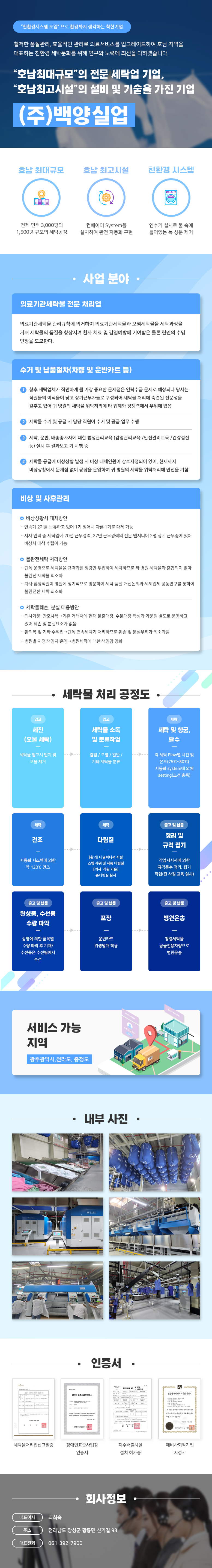 친환경시스템 도입으로 환경까지 생각하는 착한기업

철저한 품질관리, 효율적인 관리로 의료서비스를 업그레이드하여 호남 지역을 대표하는 친환경 세탁문화를 위해 연구와 노력에 최선을 다하겠습니다.
호남최대규모의 전문 세탁업 기업,
호남최고시설의 설비 및 기술을 가진 기업
(주)백양실업

호남 최대규모-전체 면적 3,000평의 1,500평 규모의 세탁공장
호남 최고시설-컨베이어 System을 설치하여 완전 자동화 구현
친환경 시스템-연수기 설치로 물 속에 들어있는 녹 성분 제거

사업 분야
의료기관세탁물전문 처리업
의료기관세탁물 관리규칙에 의거하여 의료기관세탁물과 오염세탁물을 세탁과정을 거쳐 세탁물의 품질을 향상시켜 환자 치료 및 감염예방에 기여함은 물론 린넨의 수명 연장을 도모한다.

수거 및 납품절차(차량 및 운반카트 등)
1 향후 세탁업체가 직면하게 될 가장 중요한 문제점은 인력수급 문제로 예상되나 당사는 직원들의 이직율이 낮고 장기근무자들로 구성되어 세탁물 처리에 숙련된 전문성을
갖추고 있어 귀 병원의 세탁물 위탁처리에 타 업체와 경쟁력에서 우위에 있음
2 세탁물 수거 및 공급 시 담당 직원이 수거 및 공급 업무 수행
3 세탁, 운반, 배송종사자에 대한 법정관리교육 (감염관리교육/안전관리교육/건강검진 등) 실시 후 결과보고 기 시행 중
4 세탁물 공급에 비상상황 발생 시 비상 대체인원이 상호지정되어 있어, 현재까지 비상상황에서 문제점 없이 공장을 운영하여 귀 병원의 세탁물 위탁처리에 만전을 기함

비상 및 사후관리
비상상황시 대처방안
•연속기 2기를 보유하고 있어 1기 장애시 다른 1기로 대체 가능
•자사 인력 중 세탁업에 20년 근무경력, 27년 근무경력의 전문 엔지니어 2명 상시 근무중에 있어 비상시 대책 수립이 가능
불완전세탁 처리방안
•단독 운영으로 세탁물을 규격화된 정량만 투입하여 세탁하므로 타 병원 세탁물과 혼합되지 않아 불완전 세탁물 최소화
•자사 담당직원이 병원에 정기적으로 방문하여 세탁 품질 개선논의와 세제업체 공동연구를 통하여 불완전한 세탁 최소화
세탁물훼손, 분실 대응방안
•의사가운, 간호사복 기존 거래처에 현재 불출대장, 수불대장 작성과 가운팀 별도로 운영하고
있어 훼손 및 분실요소가 없음
•환의복 및 기타 수작업 단독 연속세탁기 처리하므로 훼손 및 분실우려가 최소화됨
•병원별 지정 책임자 운영 병원세탁에 대한 책임감 강화

세탁물 처리 공정도
입고-세진(오물 세탁):세탁물 입고시 먼지 및 오물 제거
입고-세탁물 소독 및 분류작업:감염/오염/일반/ 기타 세탁물 분류
세탁-세탁 및 헹굼, 탈수:각 세탁 Flow별 시간 및 온도(75°C~80°C) 자동화 system에 의해 setting (조건 충족)
세탁-건조:자동화 시스템에 의한 약 120°C 건조
세탁-다림질:[환의] 터널피니셔 시설 스팀 샤워 및 자동 다림질 [의사 직원 가운] 손다림질실시
출고 및 납품-정리 및 규격 접기:작업지시서에 의한 규격준수 정리. 접기 작업(전사원 교육 실시)
출고 및 납품-완성품,수선품 수량 파악:송장에 의한 품목별 수량 파악 후 기재/수선품은 수선팀에서 수선
출고 및 납품-포장:운반카트 위생덮개 착용
출고 및 납품-병원운송:청결세탁물 공급전용차량으로 병원운송

서비스 가능 지역
광주광역시,전라도, 충청도

인증서
세탁물처리업신고필증,장애인표준사업장 인증서,폐수배출시설 설치 허가증,예비사회적기업 지정서

회사정보
대표이사:최희숙
주소:전라남도 장성군 황룡면 신기길 93
대표전화:061-392-7900