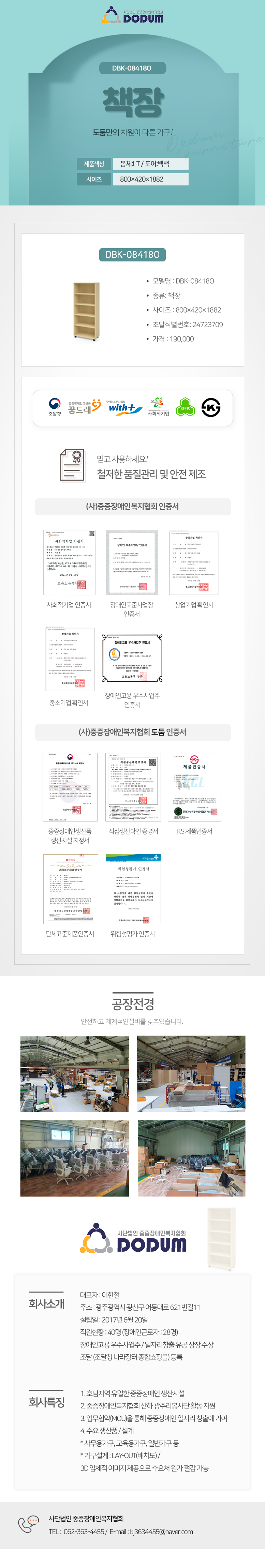 사단법인 중증장애인복지협회 DODUM
DBK-08418O 책장 도둠만의 차원이 다른 가구!

제품색상: 몸체:LT / 도어:백색
사이즈: 800×420×1882

모델명 : DBK-08418O
종류: 책장
사이즈 : 800×420×1882
조달식별번호: 24723709
가격 : 190,000

조달청,꿈드래,위드플러스,사회적기업,K마크

믿고 사용하세요!
철저한 품질관리 및 안전 제조

(사)중증장애인복지협회 인증서
: 사회적기업 인증서,장애인표준사업장 인증서,창업기업 확인서,중소기업 확인서,장애인고용 우수사업주 인증서
(사)중증장애인복지협회 도둠 인증서
: 중증장애인생산품 생신시설 지정서,직접생산확인 증명서,KS 제품인증서,단체표준제품인증서,위험성평가 인증서

공장전경: 안전하고 체계적인설비를 갖추었습니다.

회사소개
대표자 : 이한철  
주소 : 광주광역시 광산구 어등대로 621번길11
설립일 : 2017년 6월 20일
직원현황 : 40명 (장애인근로자 : 28명)
장애인고용 우수사업주 / 일자리창출 유공 상장 수상
조달 (조달청 나라장터 종합쇼핑몰) 등록 

회사특징
1. 호남지역 유일한 중증장애인 생산시설
2. 중증장애인복지협회 산하 광주리봉사단 활동 지원
3. 업무협약(MOU)을 통해 중증장애인 일자리 창출에 기여
4. 주요 생산품 / 설계
* 사무용가구, 교육용가구, 일반가구 등
* 가구설계 : LAY-OUT(배치도) / 
3D 입체적 이미지 제공으로 수요처 원가 절감 가능

고객센터안내
TEL :  062-363-4455 /  E-mail : kj3634455@naver.com