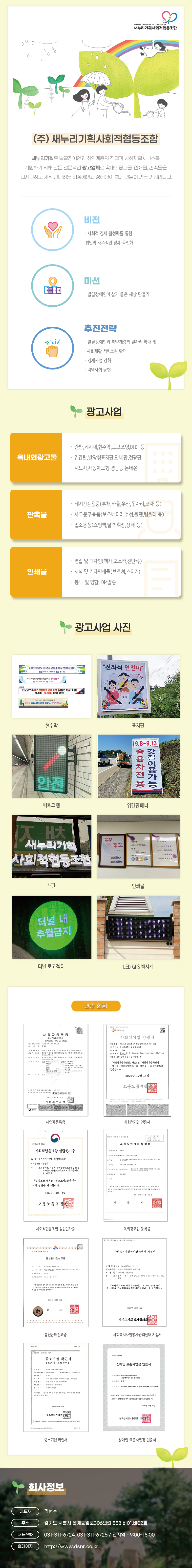 (주) 새누리기획사회적협동조합
새누리기획은 발달장애인과 취약계층의 직업과 사회재활서비스를
지원하기 위해 만든 전문적인 광고업체로 옥내외광고물, 인쇄물, 판촉물을
디자인하고 제작 판매하는 비장애인과 장애인이 함께 만들어 가는 기업입니다.
비전 · 사회적 경제 활성화를 통한 법인의 자주적인 경제 독립화
미션 · 발달장애인이 살기 좋은 세상 만들기
추진전략 · 발달장애인과 취약계층의 일자리 확대 및 사회재활 서비스원 확대 · 경제사업 강화 · 지역사회 공헌
광고사업
옥내외광고물 · 간판,게시대,현수막,로고조명,DID, 등 · 입간판,발광형표지판,안내판,전광판 · 시트지,자동차모형 경광등,논 네온
판촉물 · 레져건강용품(부채,타올,우산,돗자리,모자 등) · 사무문구용품(보조베터리,수첩,볼펜,텀블러 등) · 업소용품(쇼핑백,달력,휘장,상패 등)
인쇄물 · 편집 및 디자인(책자,포스터,전단류) · 서식 및 기타인쇄물(브로셔,스티커) · 봉투 및 명함, DM발송
광고사업 예시
현수막, 표지판, 픽토그램,입간판배너,간판,인쇄물, 터널 로고젝터, LED GPS 벽시계
인증현황
사업자등록증, 사회적기업 인증서, 사회적협동조합 설립인가증, 옥외광고업 등록증, 통신판매신고증, 사회복지자원봉사관리센터 지정서, 중소기업확인서, 장애인 표준사업장 인증서
회사정보
대표자: 김범수
주소: 경기도 시흥시 은계중앙로306번길 558 비01,비02호
대표전화: 031-311-6724, 031-311-6725 / 전지역 - 9:00~18:00
홈페이지: http://www.dsnr.co.kr
