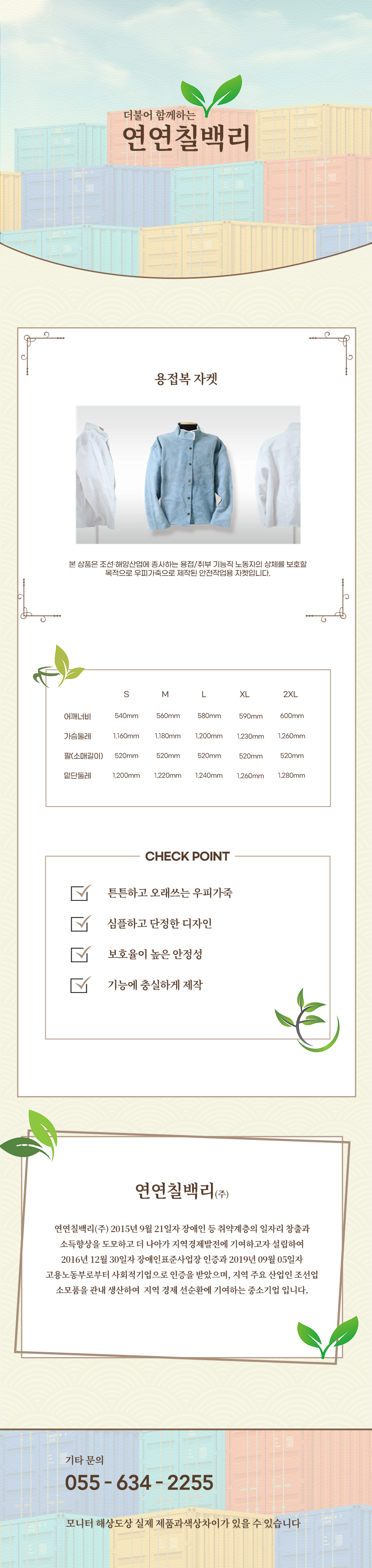 더불어 함께하는 연연칠백리
용접복 자켓
본 상품은 조선·해양산업에 종사하는 용접/취부 기능직 노동자의 상체를 보호할 적으로 우피가죽으로 제작된 안전작업용 자켓입니다.

사이즈 안내 
S
어깨너비: 540mm
가슴둘레: 1,160mm
팔(소매길이): 520mm
밑단둘레: 1,200mm
M
어깨너비: 560
가슴둘레: 1,180mm
팔(소매길이): 520mm
밑단둘레: 1,220mm
L
어깨너비: 58
가슴둘레: 1,200mm
팔(소매길이): 520mm
밑단둘레: 1,240mm
XL
어깨너비: 590
가슴둘레: 1,230mm
팔(소매길이): 520mm
밑단둘레: 1,260mm
2XL
어깨너비: 600
가슴둘레: 1,260mm
팔(소매길이): 520mm
밑단둘레: 1,280mm

CHECK POINT
튼튼하고 오래쓰는 우피가죽,심플하고 단정한 디자인,보호율이 높은 안정성,기능에 충실하게 제작 

회사소새
연연칠백리(주)
연연칠백리(주) 2015년 9월 21일자 장애인 등 취약계층의 일자리 창출과 소득향상을 도모하고 더 나아가 지역경제발전에 기여하고자 설립하여 2016년 12월 30일자 장애인표준사업장 인증과 2019년 09월 05일자 
고용노동부로부터 사회적기업으로 인증을 받았으며, 지역 주요 산업인 조선업 소모품을 관내 생산하여  지역 경제 선순환에 기여하는 중소기업 입니다.

기타문의
055 - 634 - 2255