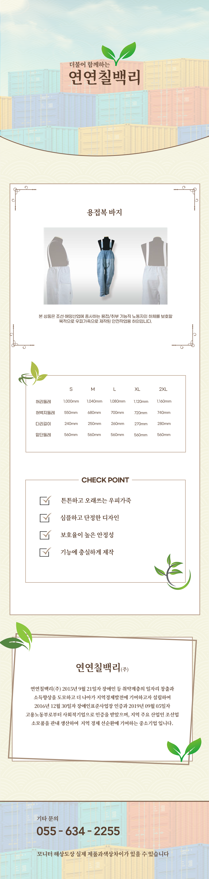 더불어 함께하는 연연칠백리
용접복 바지
본 상품은 조선·해양산업에 종사하는 용접/취부 기능직 노동자의 하체를 보호할 목적으로 우피가죽으로 제작된 안전작업용 하의입니다.

사이즈 안내 
S
허리둘레: 1,000mm
허벅지둘레: 550mm
다리길이: 240mm
밑단둘레: 560mm
M
허리둘레: 1,040mm
허벅지둘레: 680mm
다리길이: 250mm
밑단둘레: 560mm
L
허리둘레: 1,080mm
허벅지둘레: 700mm
다리길이: 260mm
밑단둘레: 560mm
XL
허리둘레: 1,120mm
허벅지둘레: 720mm
다리길이: 270mm
밑단둘레: 560mm
2XL
허리둘레: 1,160mm
허벅지둘레: 740mm
다리길이: 280mm
밑단둘레: 560mm

CHECK POINT
튼튼하고 오래쓰는 우피가죽,심플하고 단정한 디자인,보호율이 높은 안정성,기능에 충실하게 제작 

회사소새
연연칠백리(주)
연연칠백리(주) 2015년 9월 21일자 장애인 등 취약계층의 일자리 창출과 소득향상을 도모하고 더 나아가 지역경제발전에 기여하고자 설립하여 2016년 12월 30일자 장애인표준사업장 인증과 2019년 09월 05일자 고용노동부로부터 사회적기업으로 인증을 받았으며, 지역 주요 산업인 조선업 소모품을 관내 생산하여  지역 경제 선순환에 기여하는 중소기업 입니다.

기타문의
055 - 634 - 2255