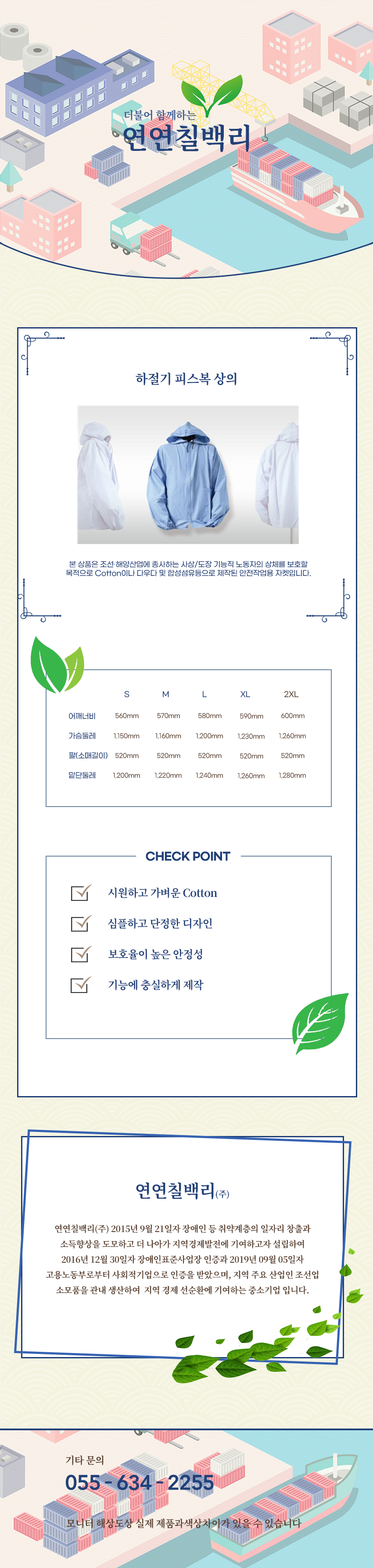 더불어 함께하는 연연칠백리
하절기 피스복 상의
본 상품은 조선·해양산업에 종사하는 사상/도장 기능직 노동자의 상체를 보호할 목적으로 Cotton이나 다우다 및 합성섬유등으로 제작된 안전작업용 자켓입니다.
사이즈 안내
S
어깨너비: 560mm
가슴둘레: 1,150mm
팔(소매길이): 520mm
밑단둘레: 1,200mm
M
어깨너비: 570mm
가슴둘레: 1,160mm
팔(소매길이): 520mm
밑단둘레: 1,220mm
L
어깨너비: 580mm
가슴둘레: 1,200mm
팔(소매길이): 520mm
밑단둘레: 1,240mm
XL
어깨너비: 590mm
가슴둘레: 1,230mm
팔(소매길이): 520mm
밑단둘레: 1,260mm
2XL
어깨너비: 600mm
가슴둘레: 1,260mm
팔(소매길이): 520mm
밑단둘레: 1,280mm
CHECK POINT
시원하고 가벼운 Cotton,심플하고 단정한 디자인,보호율이 높은 안정성,기능에 충실하게 제작
회사소새
연연칠백리(주)
연연칠백리(주) 2015년 9월 21일자 장애인 등 취약계층의 일자리 창출과 소득향상을 도모하고 더 나아가 지역경제발전에 기여하고자 설립하여 2016년 12월 30일자 장애인표준사업장 인증과 2019년 09월 05일자 고용노동부로부터 사회적기업으로 인증을 받았으며, 지역 주요 산업인 조선업 소모품을 관내 생산하여 지역 경제 선순환에 기여하는 중소기업 입니다.
기타문의
055 - 634 - 2255