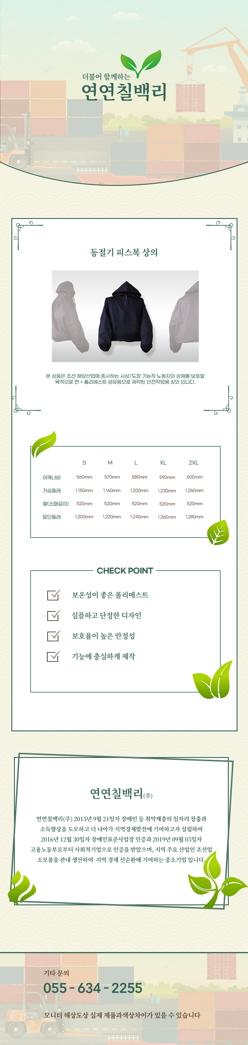 더불어 함께하는 연연칠백리
동절기 피스복 상의
본 상품은 조선·해양산업에 종사하는 사상/도장 기능직 노동자의 상체를 보호할 목적으로 면 + 폴리에스트 섬유등으로 제작된 안전작업용 상의 입니다.

사이즈 안내 
S
어깨너비: 560mm
가슴둘레: 1,150mm
팔(소매길이): 520mm
밑단둘레: 1,200mm
M
어깨너비: 570mm
가슴둘레: 1,160mm
팔(소매길이): 520mm
밑단둘레: 1,220mm
L
어깨너비: 580mm
가슴둘레: 1,200mm
팔(소매길이): 520mm
밑단둘레: 1,240mm
XL
어깨너비: 590mm
가슴둘레: 1,230mm
팔(소매길이): 520mm
밑단둘레: 1,260mm
2XL
어깨너비: 600mm
가슴둘레: 1,260mm
팔(소매길이): 520mm
밑단둘레: 1,280mm

CHECK POINT
보온성이 좋은 폴리에스트,심플하고 단정한 디자인,보호율이 높은 안정성,기능에 충실하게 제작 

회사소새
연연칠백리(주)
연연칠백리(주) 2015년 9월 21일자 장애인 등 취약계층의 일자리 창출과 소득향상을 도모하고 더 나아가 지역경제발전에 기여하고자 설립하여 2016년 12월 30일자 장애인표준사업장 인증과 2019년 09월 05일자 고용노동부로부터 사회적기업으로 인증을 받았으며, 지역 주요 산업인 조선업 소모품을 관내 생산하여  지역 경제 선순환에 기여하는 중소기업 입니다.

기타문의
055 - 634 - 2255