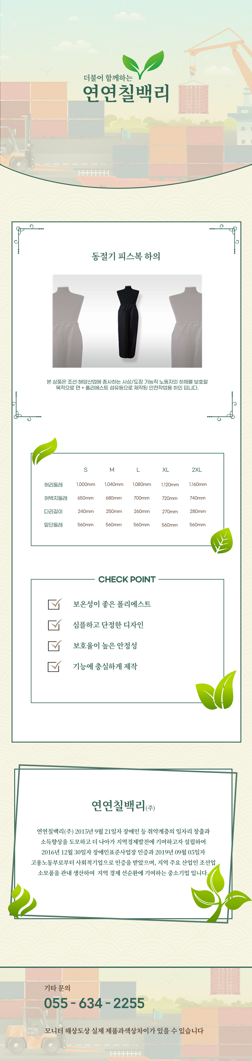 더불어 함께하는 연연칠백리
동절기 피스복 하의
본 상품은 조선·해양산업에 종사하는 사상/도장 기능직 노동자의 하체를 보호할 목적으로 면 + 폴리에스트 섬유등으로 제작된 안전작업용 하의 입니다.
사이즈 안내
S
허리둘레: 1,000mm
허벅지둘레: 650mm
다리길이: 240mm
밑단둘레: 560mm
M
허리둘레: 1,040mm
허벅지둘레: 680mm
다리길이: 250mm
밑단둘레: 560mm
L
허리둘레: 1,080mm
허벅지둘레: 700mm
다리길이: 260mm
밑단둘레: 560mm
XL
허리둘레: 1,120mm
허벅지둘레: 720mm
다리길이: 270mm
밑단둘레: 560mm
2XL
허리둘레: 1,160mm
허벅지둘레: 740mm
다리길이: 280mm
밑단둘레: 560mm
CHECK POINT
보온성이 좋은 폴리에스트,심플하고 단정한 디자인,보호율이 높은 안정성,기능에 충실하게 제작
회사소새
연연칠백리(주)
연연칠백리(주) 2015년 9월 21일자 장애인 등 취약계층의 일자리 창출과 소득향상을 도모하고 더 나아가 지역경제발전에 기여하고자 설립하여 2016년 12월 30일자 장애인표준사업장 인증과 2019년 09월 05일자 고용노동부로부터 사회적기업으로 인증을 받았으며, 지역 주요 산업인 조선업 소모품을 관내 생산하여 지역 경제 선순환에 기여하는 중소기업 입니다.
기타문의
055 - 634 - 2255