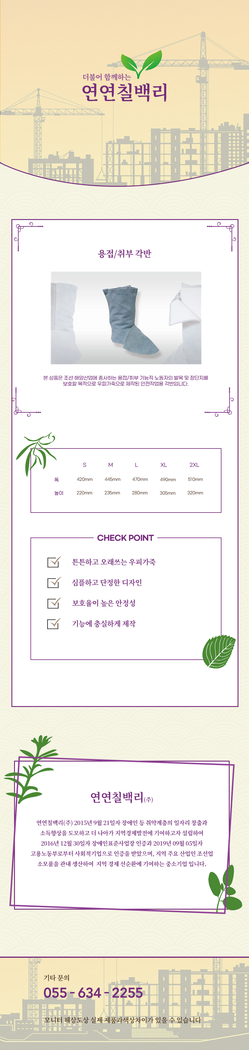 더불어 함께하는 연연칠백리
용접/취부 각반
본 상품은 조선·해양산업에 종사하는 용접/취부 기능직 노동자의 발목 및 장단지를 보호할 목적으로 우피가죽으로 제작된 안전작업용 각반입니다.
사이즈 안내
S
폭: 420mm
높이: 220mm
M
폭: 445mm
높이: 235mm
L
폭: 470mm
높이: 280mm
XL
폭: 490mm
높이: 305mm
2XL
폭: 510mm
높이: 320mm
CHECK POINT
튼튼하고 오래쓰는 우피가죽,심플하고 단정한 디자인,보호율이 높은 안정성,기능에 충실하게 제작
회사소새
연연칠백리(주)
연연칠백리(주) 2015년 9월 21일자 장애인 등 취약계층의 일자리 창출과 소득향상을 도모하고 더 나아가 지역경제발전에 기여하고자 설립하여 2016년 12월 30일자 장애인표준사업장 인증과 2019년 09월 05일자 고용노동부로부터 사회적기업으로 인증을 받았으며, 지역 주요 산업인 조선업 소모품을 관내 생산하여 지역 경제 선순환에 기여하는 중소기업 입니다.
기타문의
055 - 634 - 2255