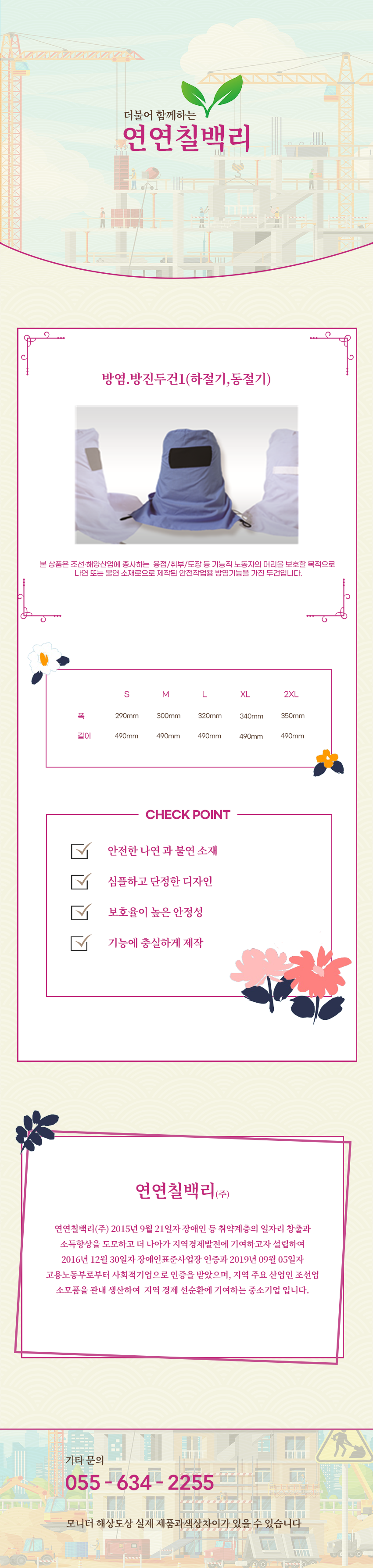 더불어 함께하는 연연칠백리
방염.방진두건1(하절기,동절기)
본 상품은 조선·해양산업에 종사하는  용접/취부/도장 등 기능직 노동자의 머리을 보호할 목적으로 나연 또는 불연 소재로으로 제작된 안전작업용 방염기능을 가진 두건입니다.

사이즈 안내
S
폭: 290mm
높이: 490mm
M
폭: 300mm
높이: 490mm
L
폭: 320mm
높이: 490mm
XL
폭: 340mm
높이: 490mm
2XL
폭: 350mm
높이: 490mm

CHECK POINT
안전한 나연 과 불연 소재 ,심플하고 단정한 디자인,보호율이 높은 안정성,기능에 충실하게 제작 

회사소새
연연칠백리(주)
연연칠백리(주) 2015년 9월 21일자 장애인 등 취약계층의 일자리 창출과 소득향상을 도모하고 더 나아가 지역경제발전에 기여하고자 설립하여 2016년 12월 30일자 장애인표준사업장 인증과 2019년 09월 05일자 고용노동부로부터 사회적기업으로 인증을 받았으며, 지역 주요 산업인 조선업 소모품을 관내 생산하여  지역 경제 선순환에 기여하는 중소기업 입니다.

기타문의
055 - 634 - 2255