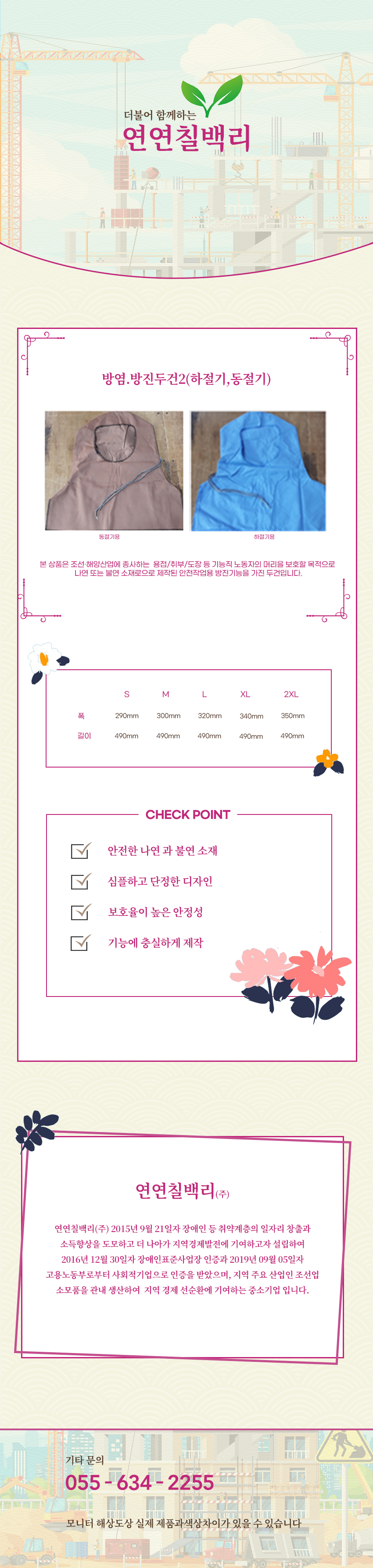 더불어 함께하는 연연칠백리
방염.방진두건2(하절기,동절기)
본 상품은 조선·해양산업에 종사하는  용접/취부/도장 등 기능직 노동자의 머리을 보호할 목적으로 나연 또는 불연 소재로으로 제작된 안전작업용 방염기능을 가진 두건입니다.

사이즈 안내
S
폭: 290mm
높이: 490mm
M
폭: 300mm
높이: 490mm
L
폭: 320mm
높이: 490mm
XL
폭: 340mm
높이: 490mm
2XL
폭: 350mm
높이: 490mm

CHECK POINT
안전한 나연 과 불연 소재 ,심플하고 단정한 디자인,보호율이 높은 안정성,기능에 충실하게 제작 

회사소새
연연칠백리(주)
연연칠백리(주) 2015년 9월 21일자 장애인 등 취약계층의 일자리 창출과 소득향상을 도모하고 더 나아가 지역경제발전에 기여하고자 설립하여 2016년 12월 30일자 장애인표준사업장 인증과 2019년 09월 05일자 고용노동부로부터 사회적기업으로 인증을 받았으며, 지역 주요 산업인 조선업 소모품을 관내 생산하여  지역 경제 선순환에 기여하는 중소기업 입니다.

기타문의
055 - 634 - 2255