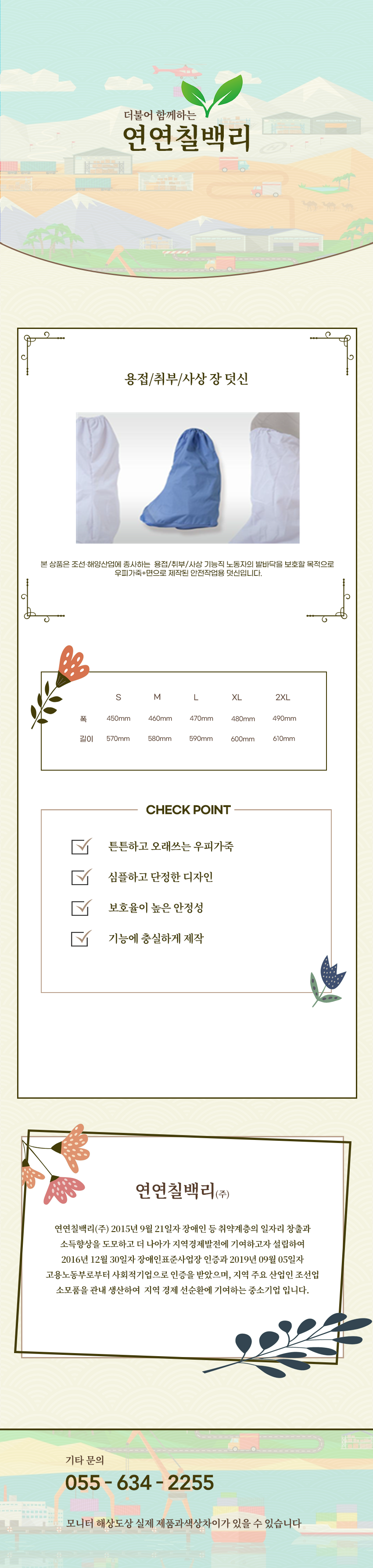 더불어 함께하는 연연칠백리
용접/취부/사상 장 덧신
본 상품은 조선·해양산업에 종사하는  용접/취부/사상 기능직 노동자의 발바닥을 보호할 목적으로 
우피가죽+면으로 제작된 안전작업용 덧신입니다.

사이즈 안내 
S
폭: 450mm
높이: 570mm
M
폭: 460mm
높이: 580mm
L
폭: 470mm
높이: 590mm
XL
폭: 480mm
높이: 600mm
2XL
폭:490mm
높이: 610mm

CHECK POINT
튼튼하고 오래쓰는 우피가죽,심플하고 단정한 디자인,보호율이 높은 안정성,기능에 충실하게 제작 

회사소새
연연칠백리(주)
연연칠백리(주) 2015년 9월 21일자 장애인 등 취약계층의 일자리 창출과 소득향상을 도모하고 더 나아가 지역경제발전에 기여하고자 설립하여 2016년 12월 30일자 장애인표준사업장 인증과 2019년 09월 05일자 고용노동부로부터 사회적기업으로 인증을 받았으며, 지역 주요 산업인 조선업 소모품을 관내 생산하여  지역 경제 선순환에 기여하는 중소기업 입니다.

기타문의
055 - 634 - 2255