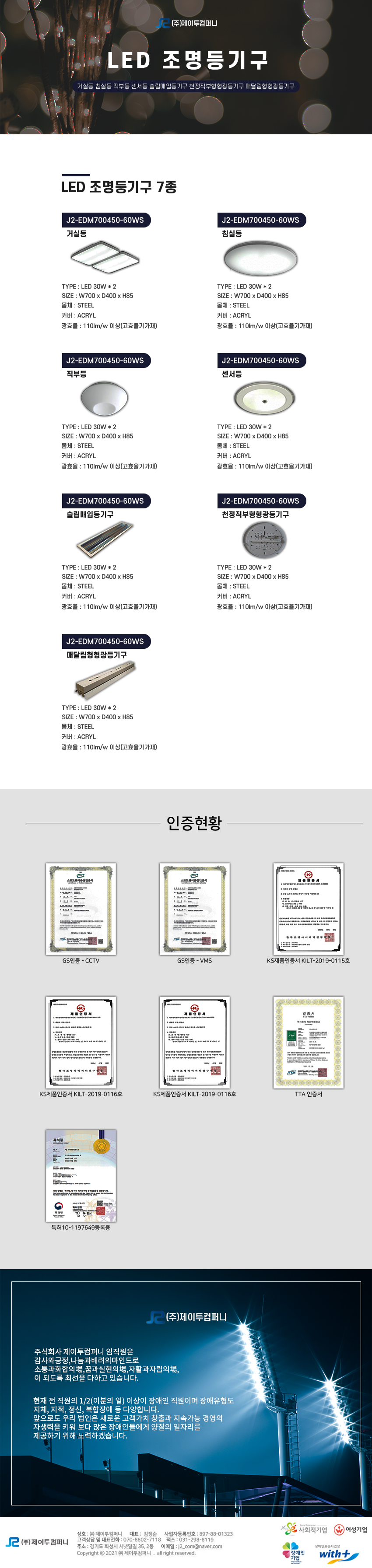 (주)제이투컴퍼니 LED 조명등기구
거실등 침실등 직부등 센서등 슬립매입등기구 천정직부형형광등기구 매달림형형광등기구

LED 조명등기구 7종
1.J2-EDM700450-60WS 거실등
TYPE : LED 30W * 2
SIZE : W700 x D400 x H85
몸체 : STEEL
커버 : ACRYL
광효율 : 110lm/w 이상(고효율기가재)

2.J2-EDM700450-60WS 침실등
TYPE : LED 30W * 2
SIZE : W700 x D400 x H85
몸체 : STEEL
커버 : ACRYL
광효율 : 110lm/w 이상(고효율기가재)

3.J2-EDM700450-60WS 직부등
TYPE : LED 30W * 2
SIZE : W700 x D400 x H85
몸체 : STEEL
커버 : ACRYL
광효율 : 110lm/w 이상(고효율기가재)


4.J2-EDM700450-60WS 센서등
YPE : LED 30W * 2
SIZE : W700 x D400 x H85
몸체 : STEEL
커버 : ACRYL
광효율 : 110lm/w 이상(고효율기가재)

5.J2-EDM700450-60WS 슬립매입등기구
YPE : LED 30W * 2
SIZE : W700 x D400 x H85
몸체 : STEEL
커버 : ACRYL
광효율 : 110lm/w 이상(고효율기가재)

6.J2-EDM700450-60WS 천정직부형형광등기구
YPE : LED 30W * 2
SIZE : W700 x D400 x H85
몸체 : STEEL
커버 : ACRYL
광효율 : 110lm/w 이상(고효율기가재)

7.J2-EDM700450-60WS 매달림형형광등기구
YPE : LED 30W * 2
SIZE : W700 x D400 x H85
몸체 : STEEL
커버 : ACRYL
광효율 : 110lm/w 이상(고효율기가재)

인증현황
GS인증 - CCTV,GS인증 - VMS,KS제품인증서 KILT-2019-0115호,KS제품인증서 KILT-2019-0116호,TTA 인증서,특허10-1197649등록증

회사소개
주식회사 제이투컴퍼니 임직원은 감사와긍정,나눔과배려의마인드로 소통과화합의場,꿈과실현의場,자활과자립의場,
이 되도록 최선을 다하고 있습니다.
현재 전 직원의 1/2(이분의 일) 이상이 장애인 직원이며 장애유형도 지체, 지적, 정신, 복합장애 등 다양합니다.
앞으로도 우리 법인은 새로운 고객가치 창출과 지속가능 경영의 자생력을 키워 보다 많은 장애인들에게 양질의 일자리를 제공하기 위해 노력하겠습니다.

상호:(주)제이트컴퍼티 / 대표:김정순 / 사업자등록번호:897-88-01323 / 고객상담 및 대표전화:070-8802-7718 / 팩스:031-298-8819 / 주소:경기도 화성시 시냇말길 35, 2동 / 이메일:j2_com@naver.com 

사회적기업,여성기업,장애인기업,위드플러스와 함께합니다.