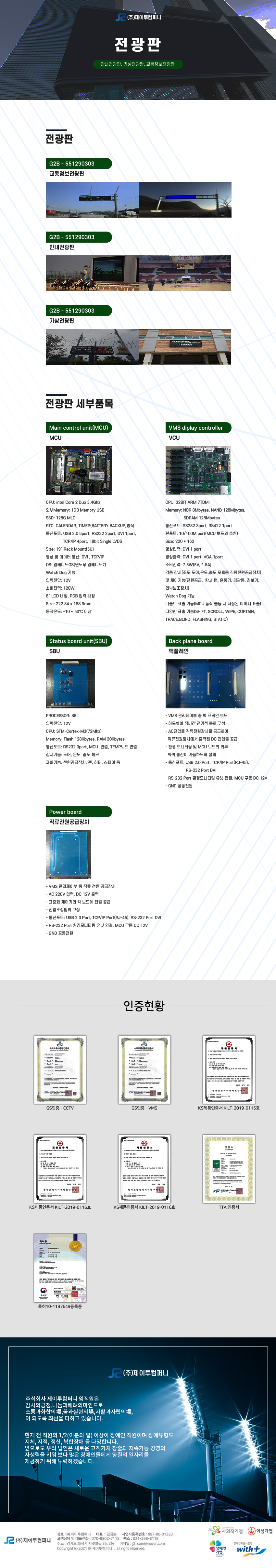 (주)제이투컴퍼니 전광판
안내전광판, 기상전광판, 교통정보전광판

전광판
G2B - 551290303 교통정보전광판, G2B - 551290303 안내전광판, G2B - 551290303 기상전광판

전광판 세부품목
Main control unit(MCU) MCU
CPU: intel Core 2 Duo 3.4Ghz
외부Memory: 1GB Memory USB
SSD: 128G MLC
RTC: CALENDAR, TIMER(BATTERY BACKUP)방식
통신포트: USB 2.0 6port, RS232 2port, DVI 1port,TCP/IP 4port, 18bit Single LVDS
Size: 19” Rack Mount(5U)
영상 및 데이터 통신: DVI , TCP/IP
OS: 임베디드OS(윈도우 임베디드7)
Watch Dog 기능
입력전압: 12V
소비전력: 120W
8” LCD 내장, RGB 입력 내장
Size: 222.34 x 188.9mm
동작온도: -10 ~ 50℃ 이상

VMS diplay controller VCU
CPU: 32BIT ARM 7TDMI
Memory: NOR 8Mbytes, NAND 128Mbytes,SDRAM 128Mbytes
통신포트: RS232 3port, RS422 1port
랜포트: 10/100M port(MCU 보드와 호환)
Size: 220 * 162
영상입력: DVI 1 port
영상출력: DVI 1 port, VGA 1port
소비전력: 7.5W(5V, 1.5A)
각종 감시(조도,도어,온도,습도,모듈용 직류전원공급장치) 
및 제어기능(전원공급,  함체 팬, 온풍기, 경광등, 경보기, 
외부보조장치)
Watch Dog 기능
디폴트 표출 기능(MCU 동작 불능 시 저장된 이미지 표출)
다양한 표출 기능(SHIFT, SCROLL, WIPE, CURTAIN,
TRACE,BLIND, FLASHING, STATIC)

Status board unit(SBU) SBU
PROCESSOR: 8Bit
입력전압: 12V
CPU: STM-Cortex-M3(72Mhz)
Memory: Flash 128Kbytes, RAM 20Kbytes
통신포트: RS232 3port, MCU  연결, TEMP보드 연결
감시기능: 도어, 온도, 습도 체크
제어기능: 전원공급장치, 팬, 히터, 스페어 등

Back plane board 백플레인
- VMS 관리제어부 중 백 프레인 보드
- 하드웨어 장비간 전기적 통로 구성
- AC전압을 직류전원장치로 공급하여 직류전원장치에서 출력된 DC 전압을 공급
- 환경 모니터링 및 MCU 보드의 외부와의 통신이 가능하도록 설계
- 통신포트: USB 2.0 Port, TCP/IP Port(RJ-45), RS-232 Port DVI
- RS-232 Port 환경모니터링 유닛 연결, MCU 구동 DC 12V
- GND 공동전원

Power board 직류전원공급장치 
- VMS 관리제어부 중 직류 전원 공급장치
- AC 220V 입력, DC 12V 출력
- 표준화 제어기의 각 보드에 전원 공급
- 전압조정범위 고정
- 통신포트: USB 2.0 Port, TCP/IP Port(RJ-45), RS-232 Port DVI
- RS-232 Port 환경모니터링 유닛 연결, MCU 구동 DC 12V
- GND 공동전원


인증현황
GS인증 - CCTV,GS인증 - VMS,KS제품인증서 KILT-2019-0115호,KS제품인증서 KILT-2019-0116호,TTA 인증서,특허10-1197649등록증

회사소개
주식회사 제이투컴퍼니 임직원은 감사와긍정,나눔과배려의마인드로 소통과화합의場,꿈과실현의場,자활과자립의場,
이 되도록 최선을 다하고 있습니다.
현재 전 직원의 1/2(이분의 일) 이상이 장애인 직원이며 장애유형도 지체, 지적, 정신, 복합장애 등 다양합니다.
앞으로도 우리 법인은 새로운 고객가치 창출과 지속가능 경영의 자생력을 키워 보다 많은 장애인들에게 양질의 일자리를 제공하기 위해 노력하겠습니다.

상호:(주)제이트컴퍼티 / 대표:김정순 / 사업자등록번호:897-88-01323 / 고객상담 및 대표전화:070-8802-7718 / 팩스:031-298-8819 / 주소:경기도 화성시 시냇말길 35, 2동 / 이메일:j2_com@naver.com 

사회적기업,여성기업,장애인기업,위드플러스와 함께합니다.