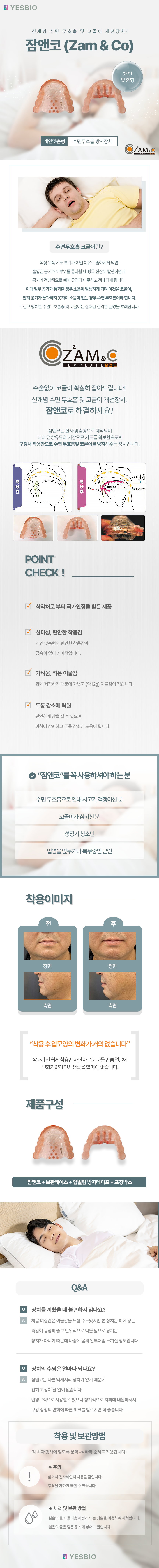 YESBIO
신개념 수면 무호흡 및 코골이 개선장치!
잠앤코 (Zam & Co)
개인맞춤형/수면무호흡 방지장치
수면무호흡 코골이란?
목젖 뒤쪽 기도 부위가 어떤 이유로 좁아지게 되면 흡입된 공기가 이부위를 통과할 때 병목 현상이 발생하면서
공기가 정상적으로 폐에 유입되지 못하고 정체되게 됩니다.
이때 일부 공기가 통과할 경우 소음이 발생하게 되며 이것을 코골이, 전혀 공기가 통과하지 못하여 소음이 없는 경우 수면 무호흡이라 합니다.
무심코 방치한 수면무호흡증 및 코골이는 잠재된 심각한 질병을 초래합니다.
수술없이 코골이 확실히 잡아드립니다! 신개념 수면 무호흡 및 코골이 개선장치, 잠앤코로 해결하세요!
잠앤코는 환자 맞춤형으로 제작되며 혀의 전방유도와 거상으로 기도를 확보함으로써 구강내 착용만으로 수면 무호흡및 코골이를 방지해주는 장치입니다.
POINT CHECK !
식약처로 부터 국가인정을 받은 제품
심미성, 편안한 착용감-개인 맞춤형의 편안한 착용감과 금속이 없어 심미적입니다.
가벼움, 적은 이물감-얇게 제작하기 때문에 가볍고 (약12g) 이물감이 적습니다.
두통 감소에 탁월-편안하게 잠을 잘 수 있으며 아침이 상쾌하고 두통 감소에 도움이 됩니다.
“잠앤코”를 꼭 사용하셔야 하는 분
수면 무호흡으로 인해 사고가 걱정이신 분,코골이가 심하신 분,성장기 청소년,입영을 앞두거나 복무중인 군인
“착용 후 입모양의 변화가 거의 없습니다”
잠자기 전 쉽게 착용만 하면 아무도 모를 만큼 얼굴에 변화가없어 단체생활을 할 때에 좋습니다.
제품구성
잠앤코 + 보관케이스 + 입벌림 방지테이프 + 포장박스
Q&A
Q. 장치를 끼웠을 때 불편하지 않나요?
A. 처음 며칠간은 이물감을 느낄 수도있지만 본 장치는 혀에 닿는 촉감이 굉장히 좋고 인위적으로 턱을 앞으로 당기는
장치가 아니기 때문에 나중에 몸의 일부처럼 느껴질 정도입니다.
Q. 장치의 수명은 얼마나 되나요?
A. 잠앤코는 다른 액세서리 장치가 없기 때문에 전혀 고장이 날 일이 없습니다.
반영구적으로 사용할 수있으나 정기적으로 치과에 내원하셔서 구강 상황의 변화에 따른 체크를 받으시면 더 좋습니다.
착용 및 보관방법
각 치아 형태에 맞도록 상악 -> 하악 순서로 착용합니다.
주의
삶거나 전자레인지 사용을 금합니다. 충격을 가하면 깨질 수 있습니다.
※ 세척 및 보관 방법
실온의 물에 틀니용 세정제 또는 칫솔을 이용하여 세척합니다. 실온의 물은 담은 용기에 넣어 보관합니다.