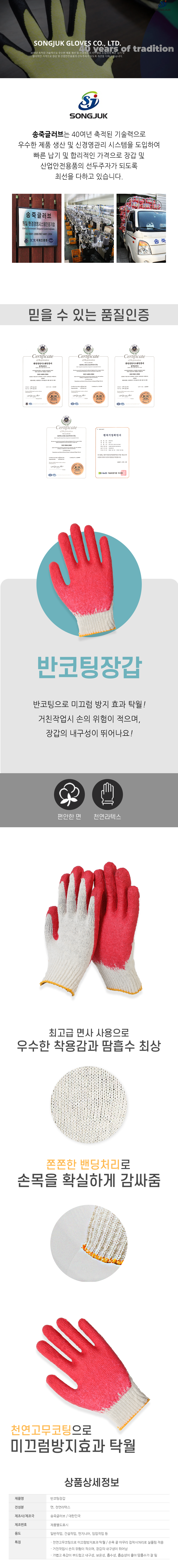 SONGJUK SONGJUK GLOVES CO., LTD.
30여년 축적된 기술력으로 우수한 제품 생산 및 신경영관리 시스템을 도입하여 빠른 납기 및 합리적인 가격으로 장갑 및 산업안전용품의 선두주자가 되도록 최선을 다하고 있습니다.

송죽글러브는 40여년 축적된 기술력으로 우수한 제품 생산 및 신경영관리 시스템을 도입하여 빠른 납기 및 합리적인 가격으로 장갑 및 산업안전용품의 선두주자가 되도록 최선을 다하고 있습니다.

# 믿을 수 있는 품질 인증
환경경영시스템인증서,품질경영시스템인증서,벤처기업확인서

# 반코팅장갑
반코팅으로 미끄럼 방지 효과 탁월! 거친작업시 손의 위험이 적으며, 장갑의 내구성이 뛰어나요!
편안한 면/천연라텍스
-최고급 면사 사용으로 우수한 착용감과 땀흡수 최상
-쫀쫀한 밴딩처리로 손목을 확실하게 감싸줌
-천연고무코팅으로 미끄럼방지효과 탁월

# 상품상세정보
제품명: 반코팅장갑
전성분: 면, 천연라텍스
제조사/제조국: 송죽글러브 / 대한민국
제조번호: 제품별도표시
용도: 일반작업, 건설작업, 엔지니어, 임업작업 등
특징
ᆞ천연고무코팅으로 미끄럼방지효과 탁월 / 손목 끝 마무리 접착사처리로 실풀림 적음
ᆞ거친작업시 손의 위험이 적으며, 장갑의 내구성이 뛰어남
ᆞ가볍고 촉감이 부드럽고 내구성, 보온성, 흡수성, 흡습성이 좋아 땀흡수가 잘 됨