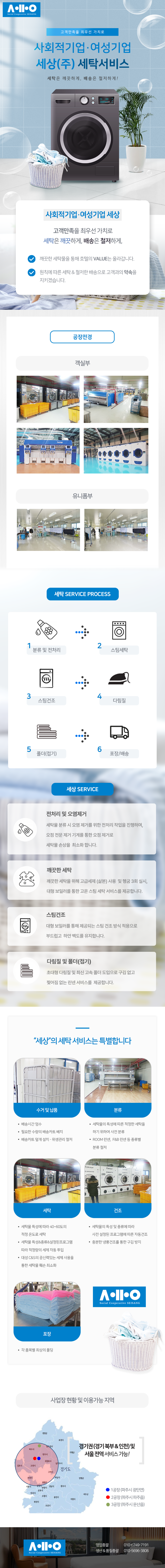 고객만족을 최우선 가치로
사회적기업·여성기업 세상(주) 세탁서비스
세탁은 깨끗하게, 배송은 철저하게!

사회적기업·여성기업 세상
고객만족을 최우선 가치로 세탁은 깨끗하게, 배송은 철저하게,
깨끗한 세탁물을 통해 호텔의 VALUE는 올라갑니다.
원칙에 따른 세탁 & 철저한 배송으로 고객과의 약속을 지키겠습니다.

세탁 SERVICE PRocess
1.분류 및 전처리 2.스팀세탁 3.스팀건조 4.다림질 5.폴더(접기) 6.포장/배송

세상 SERVICE
전처리 및 오염제거 
- 세탁물 분류 시 오염 제거를 위한 전처리 작업을 진행하며, 오점 전문 제거 기계를 통한 오점 제거로 
세탁물 손상을  최소화 합니다.
깨끗한 세탁
- 깨끗한 세탁을 위해 고급세제 (삶본) 사용  및 헹굼 3회 실시, 대형 보일러를 통한 고온 스팀 세탁 서비스를 제공합니다.
스팀건조
- 대형 보일러를 통해 제공되는 스팀 건조 방식 적용으로  부드럽고  하얀 백도를 유지합니다. 
다림질 및 폴더(접기) 
- 초대형 다림질 및 최신 고속 폴더 도입으로 구김 없고 찢어짐 없는 린넨 서비스를  제공합니다. 

“세상”의 세탁 서비스는 특별합니다
수거 및 납품
- 배송시간 엄수
- 필요한 수량의 배송카트 배치
- 배송카트 덮개 설치 - 위생관리 철저
분류
- 세탁물의 특성에 따른 적정한 세탁을 하기 위하여 사전 분류
- ROOM 린넨,  F&B 린넨 등 종류별 분류 철저  
세탁
- 세탁물 특성에 따라 40~60도의 적정 온도로 세탁
- 세탁물 특성&종류&설정된프로그램 따라 적정량의 세제 자동 투입
- 대성 C&S의 공신력있는 세제 사용을 통한 세탁물 훼손 최소화  
건조
- 세탁물의 특성 및 종류에 따라 사전 설정된 프로그램에 따른 자동건조
- 충분한 냉풍건조를 통한 구김 방지   
포장
- 각 품목별 최상의 폴딩

사업장 현황 및 이용가능 지역
경기권 (경기 북부 & 인천) 및 서울 전역 서비스 가능!
1공장 (파주시 광탄면)
2공장 (파주시 파주읍)
3공장 (파주시 문산읍)

영업총괄 010-6749-7191
생산&품질총괄 010-5696-3806