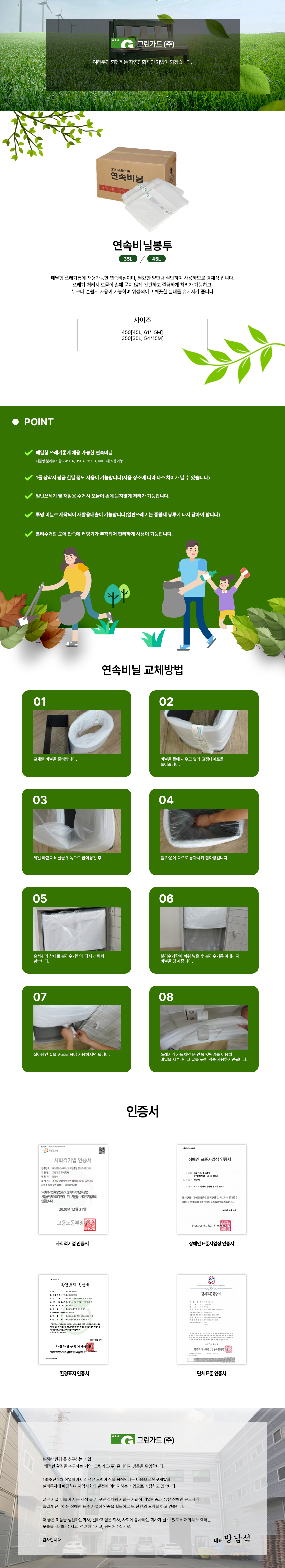 그린가드(주)
여러분과 함께하는 자연친화적인 기업이 되겠습니다.

연속비닐봉투
35L/45L

페달형 쓰레기통에 채용가능한 연속비닐이며, 필요한 양만큼 절단하여 사용하므로 경제적 입니다.
쓰레기 처리시 오물이 손에 묻지 않게 간편하고 깔끔하게 처리가 가능하고, 누구나 손쉽게 사용이 가능하며 위생적이고 깨끗한 실내를 유지시켜 줍니다.

사이즈
450[45L, 61*15M]
350[35L, 54*15M]

POINT
페달형 쓰레기통에 채용 가능한 연속비닐: 페달형 분리수거함 - 450A, 350A, 350B, 400B에 사용가능
1롤 장착시 평균 한달 정도 사용이 가능합니다(사용 장소에 따라 다소 차이가 날 수 있습니다)
일반쓰레기 및 재활용 수거시 오물이 손에 묻지않게 처리가 가능합니다.
투명 비닐로 제작되어 재활용배출이 가능합니다(일반쓰레기는 종량제 봉투에 다시 담아야 합니다)
분리수거함 도어 안쪽에 커팅기가 부착되어 편리하게 사용이 가능합니다.

연속비닐 교체방법
01 교체할 비닐을 준비합니다.
02 비닐을 틀에 끼우고 옆의 고정테이프를 풀어줍니다.
03 제일 바깥쪽 비닐을 위쪽으로 잡아당긴 후
04 틀 가운데 쪽으로 통과시켜 잡아당깁니다.
05 순서4 의 상태로 분리수거함에 다시 끼워서 넣습니다.
06 분리수거함에 끼워 넣은 후 분리수거통 아래까지 비닐을 당겨 줍니다.
07 잡아당긴 끝을 손으로 묶어 사용하시면 됩니다.
08 쓰레기가 가득차면 문 안쪽 컷팅기를 이용해 비닐을 자른 후, 그 끝을 묶어 계속 사용하시면됩니다. 

인증서
사회적기업 인증서,장애인표준사업장 인증서,환경표지 인증서,단체표준 인증서

그린가드(주)
쾌적한 환경 을 추구하는 기업
그린가드(주) 홈페이지 방문을 환영합니다.
1998년 2월 창업하여 어리석은 노력이 산을 움직인다는 마음으로 연구개발과 설비투자에 매진하여 지역사회의 발전에 이바지하는 기업으로 성장하고 있습니다.
젊은 시절 '더불어 사는 세상'을 꿈 꾸던 것처럼 저희는 사회적 기업인증과, 많은 장애인 근로자가 즐겁게 근무하는 장애인 표준 사업장 인증을 획득하고 또 한번의 도약을 하고 있습니다.
더 좋은 제품을 생산하는회사, 일하고 싶은 회사, 사회에 봉사하는 회사가 될 수 있도록 저희의 노력하는 모습을 지켜봐 주시고, 격려해주시고, 응원해주십시오.
감사합니다.
대표 방남석
