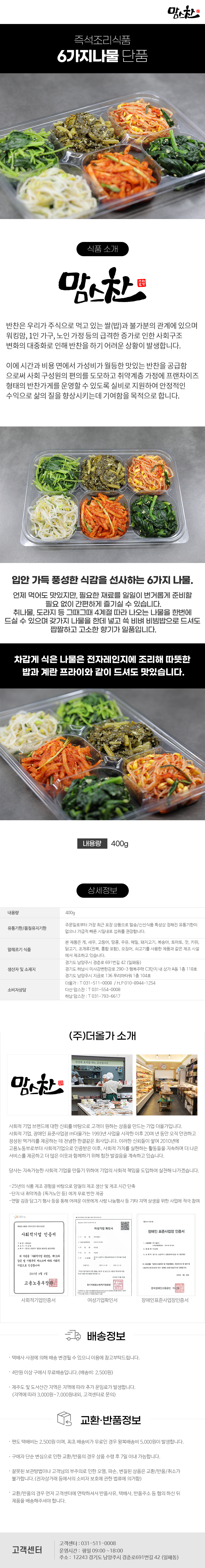 맘스찬 즉석조리식품
6가지나물 단품

식품 소개
맘스찬(주)더올가
반찬은 우리가 주식으로 먹고 있는 쌀(밥)과 불가분의 관계에 있으며 워킹맘, 1인 가구, 노인 가정 등의 급격한 증가로 인한 사회구조 변화의 대중화로 인해 반찬을 하기 어려운 상황이 발생합니다.
이에 시간과 비용 면에서 가성비가 월등한 맛있는 반찬을 공급함 으로써 사회 구성원의 편의를 도모하고 취약계층 가정에 프랜차이즈 형태의 반찬가게를 운영할 수 있도록 실비로 지원하여 안정적인 수익으로 삶의 질을 향상시키는데 기여함을 목적으로 합니다.

입안 가득 풍성한 식감을 선사하는 6가지 나물.
언제 먹어도 맛있지만, 필요한 재료를 일일이 번거롭게 준비할 필요 없이 간편하게 즐기실 수 있습니다.
취나물,도라지 등 그때그때 4계절 따라 나오는 나물을 한번에 드실 수 있으며 갖가지 나물을 한데 넣고 쓱 비벼 비빔밥으로 드셔도 짭짤하고 고소한 향기가 일품입니다.
차갑게 식은 나물은 전자레인지에 조리해 따뜻한 밥과 계란 프라이와 같이 드셔도 맛있습니다.
내용량 400g

상세정보
내용량: 400g
유통기한/품질유지기한
주문일로부터 가장 최근 포장 상품으로 발송/신선식품 특성상 정해진 유통기한이 없으나 가급적 빠른 시일내로 섭취를 권장합니다.

알레르기 식품
본 제품은 게, 새우, 고등어, 땅콩, 우유, 메밀, 돼지고기, 복숭아, 토마토, 잣, 키위, 닭고기, 조개류(전복, 홍합 포함), 오징어, 쇠고기를 사용한 제품과 같은 제조시설에서 제조하고 있습니다.

생산자 및 소재지
-경기도 남양주시 경춘로 691번길 42 (일패동)
-경기도 하남시 미사강변한강로 290~3 행복주택 C3단지 내 상가 A동 1층 118호
-경기도 남양주시 지금로 136 푸리마타워 1층 104호
소비자상담
-더올가: T 031-511-0008 / H.P010-8944-1254
-다산맘스찬: T 031-554-0008
-하남 맘스찬: T 031-793-6617

(주)더올가 소개
맘스찬 건강한 요리를 하는 공간입니다.
사회적 기업 브랜드에 대한 신뢰를 바탕으로 고객이 원하는 상품을 만드는 기업 더올가입니다.
사회적 기업, 장애인 표준사업장 (주)더올가는 1993년 사업을 시작한 이후 20여 년 동안 오직 안전하고 정성된 먹거리를 제공하는 데 전념한 한결같은 회사입니다. 이러한 신뢰들이 쌓여 2010년에 고용노동부로부터 사회적기업으로 인증받은 이후, 사회적 가치를 실현하는 활동들을 지속하며 더 나은 서비스를 제공하고 더 많은 이웃과 함께하기 위해 힘찬 발걸음을 계속하고 있습니다.
당사는 지속가능한 사회적 기업을 만들기 위하여 기업의 사회적 책임을 도입하여 실천해 나가겠습니다.
-25년의 식품 제조 경험을 바탕으로 양질의 제조 생산 및 제조 시간 단축
-단지 내 취약계층 (독거노인 등)에게 무료 반찬 제공
-연말 김장 담그기 행사 등을 통해 어려운 이웃에게 사랑 나눔행사 등 기타 지역 상생을 위한 사업에 적극 참여
사회적기업 인증서,여성기업 확인서,장애인 표준사업장 인증서

배송정보
• 택배사 사정에 의해 배송 변경될 수 있으니 이용에 참고부탁드립니다.
• 4만원 이상 구매시 무료배송입니다.(배송비 : 2,500원)
• 제주도 및 도서산간 지역은 지역에 따라 추가 운임료가 발생합니다.
(지역에 따라 3,000원~7,000원내외, 고객센터로 문의)

교환·반품정보
• 편도 택배비는 2,500원이며, 최초 배송비가 무료인 경우 왕복배송비 5,000원이 발생합니다.
• 구매자 단순 변심으로 인한 교환/반품의 경우 상품 수령 후 7일 이내 가능합니다.
• 잘못된 보관방법이나 고객님의 부주의로 인한 오염, 파손, 변질된 상품은 교환/반품/취소가 불가합니다.(전자상거래 등에서의 소비자 보호에 관한 법류에 의거함)
• 교환/반품의 경우 먼저 고객센터에 연락하셔서 반품사유, 택배사, 반품주소 등 협의 하신 뒤 제품을 배송해주셔야 합니다.

고객센터: 031-511-0008
운영시간: 평일 09:00~18:00
주소: 12243 경기도 남양주시 경춘로691번길 42 (일패동)