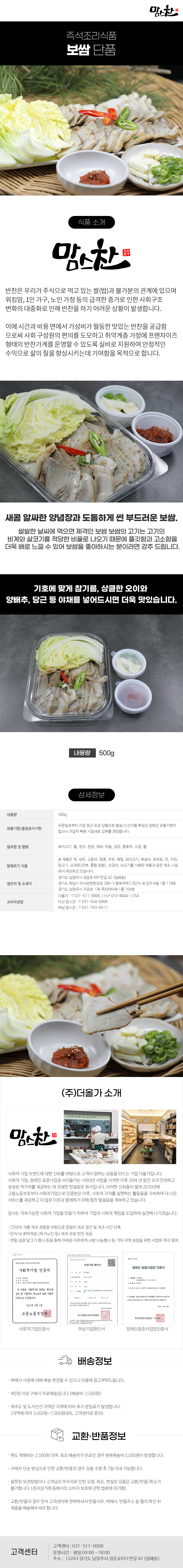 맘스찬 즉석조리식품
보쌈 단품
식품 소개
맘스찬(주)더올가
반찬은 우리가 주식으로 먹고 있는 쌀(밥)과 불가분의 관계에 있으며 워킹맘, 1인 가구, 노인 가정 등의 급격한 증가로 인한 사회구조 변화의 대중화로 인해 반찬을 하기 어려운 상황이 발생합니다.
이에 시간과 비용 면에서 가성비가 월등한 맛있는 반찬을 공급함 으로써 사회 구성원의 편의를 도모하고 취약계층 가정에 프랜차이즈 형태의 반찬가게를 운영할 수 있도록 실비로 지원하여 안정적인 수익으로 삶의 질을 향상시키는데 기여함을 목적으로 합니다.
새콤 알싸한 양념장과 도톰하게 썬 부드러운 보쌈.
쌀쌀한 날씨에 먹으면 제격인 보쌈 보쌈의 고기는 고기의 비계와 살코기를 적당한 비율로 나오기 때문에 쫄깃함과 고소함을 더욱 배로 느낄 수 있어 보쌈을 좋아하시는 분이라면 강추 드립니다.
기호에 맞게 참기름, 상큼한 오이와
양배추, 당근 등 야채를 넣어드시면 더욱 맛있습니다.
내용량 500g
상세정보
내용량 500g
유통기한/품질유지기한
주문일로부터 가장 최근 포장 상품으로 발송/신선식품 특성상 정해진 유통기한이 없으나 가급적 빠른 시일내로 섭취를 권장합니다.
원료명 및 함량
돼지고기, 물, 청주, 된장, 대파, 마늘, 생강, 통후추, 소금, 물
알레르기 식품
본 제품은 게, 새우, 고등어, 땅콩, 우유, 메밀, 돼지고기, 복숭아, 토마토, 잣, 키위, 닭고기, 조개류(전복, 홍합 포함), 오징어, 쇠고기를 사용한 제품과 같은 제조시설에서 제조하고 있습니다.
생산자 및 소재지
-경기도 남양주시 경춘로 691번길 42 (일패동)
-경기도 하남시 미사강변한강로 290~3 행복주택 C3단지 내 상가 A동 1층 118호
-경기도 남양주시 지금로 136 푸리마타워 1층 104호
소비자상담
-더올가: T 031-511-0008 / H.P010-8944-1254
-다산맘스찬: T 031-554-0008
-하남 맘스찬: T 031-793-6617
(주)더올가 소개
맘스찬 건강한 요리를 하는 공간입니다.
사회적 기업 브랜드에 대한 신뢰를 바탕으로 고객이 원하는 상품을 만드는 기업 더올가입니다.
사회적 기업, 장애인 표준사업장 (주)더올가는 1993년 사업을 시작한 이후 20여 년 동안 오직 안전하고 정성된 먹거리를 제공하는 데 전념한 한결같은 회사입니다. 이러한 신뢰들이 쌓여 2010년에 고용노동부로부터 사회적기업으로 인증받은 이후, 사회적 가치를 실현하는 활동들을 지속하며 더 나은 서비스를 제공하고 더 많은 이웃과 함께하기 위해 힘찬 발걸음을 계속하고 있습니다.
당사는 지속가능한 사회적 기업을 만들기 위하여 기업의 사회적 책임을 도입하여 실천해 나가겠습니다.
-25년의 식품 제조 경험을 바탕으로 양질의 제조 생산 및 제조 시간 단축
-단지 내 취약계층 (독거노인 등)에게 무료 반찬 제공
-연말 김장 담그기 행사 등을 통해 어려운 이웃에게 사랑 나눔행사 등 기타 지역 상생을 위한 사업에 적극 참여
사회적기업 인증서,여성기업 확인서,장애인 표준사업장 인증서
배송정보
• 택배사 사정에 의해 배송 변경될 수 있으니 이용에 참고부탁드립니다.
• 4만원 이상 구매시 무료배송입니다.(배송비 : 2,500원)
• 제주도 및 도서산간 지역은 지역에 따라 추가 운임료가 발생합니다.
(지역에 따라 3,000원~7,000원내외, 고객센터로 문의)
교환·반품정보
• 편도 택배비는 2,500원이며, 최초 배송비가 무료인 경우 왕복배송비 5,000원이 발생합니다.
• 구매자 단순 변심으로 인한 교환/반품의 경우 상품 수령 후 7일 이내 가능합니다.
• 잘못된 보관방법이나 고객님의 부주의로 인한 오염, 파손, 변질된 상품은 교환/반품/취소가 불가합니다.(전자상거래 등에서의 소비자 보호에 관한 법류에 의거함)
• 교환/반품의 경우 먼저 고객센터에 연락하셔서 반품사유, 택배사, 반품주소 등 협의 하신 뒤 제품을 배송해주셔야 합니다.
고객센터: 031-511-0008
운영시간: 평일 09:00~18:00
주소: 12243 경기도 남양주시 경춘로691번길 42 (일패동)