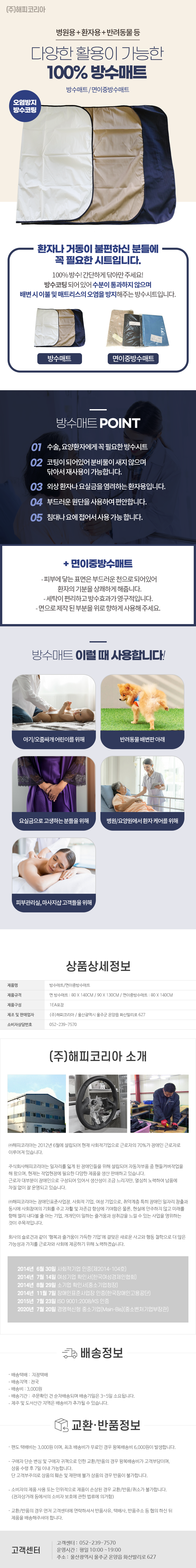 (주)해피코리아
병원용+환자용+반려동물등
다양한 활용이 가능한 100% 방수매트
방수매트/이중방수매트
오염방지 방수코팅
환자나 거동이 불편하신 분들에 꼭 필요한 시트입니다.
100% 방수! 간단하게 닦아만 주세요!
방수코팅되어있어 수분이 통과하지 않으며 배변 시 이불 및 매트리스의 오염을 방지해주는 방수시트입니다.
방수매트/면이중방수매트

방수매트 POINT
01 수술,요양환자에게 꼭 필요한 방수시트
02 코팅이 되어있어 분비물이 새지 않으며 닦아서 재사용이 가능합니다.
03 외상환자나 요실금을 염려하는 환자용입니다.
04 부드러운 원단을 사용하여 편안합니다.
05 침대나요에 접어서 사용가능합니다.
+면이중방수매트
-피부에 닿는 표면은 부드러운 천으로되어있어 환자의 기분을 상쾌하게 해줍니다.
-세탁이 편리하고 방수효과가 영구적입니다.
-면으로 제작된 부분을 위로 향하게 사용해 주세요.

방수매트 이럴 때 사용합니다!
- 아기/오줌싸개 어린이를 위해
- 반려동물배변판 아래
- 요실금으로 고생하는분들을위해
- 병원/요양원에서 환자 케어를 위해
- 피부관리실, 마사지샵고객들을 위해

상품상세정보
제품명: 방수매트/면이중방수매트
제품규격: 면 방수매트 : 80 X 140CM / 90X130CM / 이중방수매트 : 80 X 140CM
제품구성: 1EA포장
제조 및 판매업자: (주)해피코리아/울산광역시 울주군 온양읍 화산리로 627
소비자상담번호: 052-239-7570

(주)해피코리아 소개
(주)해피코리아는 2012년 6월에 설립되어 현재 사회적기업으로 근로자의 70%가 장애인 근로자로 이루어져 있습니다.
주식회사해피코리아는 일자리를 잃게 된 장애인들을 위해 설립되어 자동차부품 중 핸들커버작업을 해 왔으며, 현재는 작업현장에 필요한 다양한 제품을 생산 판매하고 있습니다.
근로자 대부분이 장애인으로 구성되어 있어서 생산성이 조금 느리지만, 열심히 노력하여 납품에 차질 없이 잘 운영되고 있습니다.
(주)해피코리아는 장애인표준사업장 사회적 기업, 여성 기업으로, 취약계층 특히 장애인 일자리 창출과 동시에 사회참여의 기회를 주고 자활 및 자존감 향상에 기여함은 물론, 현실에 안주하지 않고 미래를 향해 멀리 내다볼 줄 아는 기업, 개개인이 일하는 즐거움과 성취감을 느낄 수 있는 사업을 영위하는 것이 주목적입니다.
회사의 슬로건과 같이 '행복과 즐거움이 가득한 기업'에 걸맞은 새로운 사고와 행동 철학으로 더 많은 가능성과 가치를 근로자와 사회에 제공하기 위해 노력하겠습니다.

2014년 6월 30일 사회적기업 인증(제2014-104호)
2014년 7월 14일 여성기업 확인서(한국여성경제인협회)
2014년 8월 29일 소기업 확인서(중소기업청장)
2014년 11월 7일 장애인표준사업장 인증(한국장애인고용공단)
2015년 7월 23일 ISO 9001:2008/KS 인증
2020년 7월 20일 경영혁신형 중소기업(Main-Bis)(중소벤처기업부장관)

배송정보
• 배송택배: 지정택배
• 배송지역: 전국
• 배송비: 3,000원
• 배송기간: 주문확인 건 순차배송되며 배송기일은 3~5일 소요됩니다.
• 제주 및 도서산간 지역은 배송비가 추가될 수 있습니다.

교환·반품정보
• 편도 택배비는 3,000원 이며, 최초 배송비가 무료인 경우 왕복배송비 6,000원이 발생합니다.
• 구매자 단순 변심 및 구매자 귀책으로 인한 교환/반품의 경우 왕복배송비가 고객부담이며, 상품 수령 후 7일 이내 가능합니다. 단 고객부주의로 상품의 훼손 및 재판매 불가 상품의 경우 반품이 불가합니다.
• 소비자의 제품사용 또는 인위적으로 제품이 손상된 경우 교환/반품/취소가 불가합니다.
(전자상거래 등에서의 소비자 보호에 관한 법류에 의거함)
• 교환/반품의 경우 먼저 고객센터에 연락하셔서 반품사유, 택배사, 반품주소 등 협의 하신 뒤 제품을 배송해주셔야 합니다.

고객센터: 052-239-7570
운영시간: 평일 10:00~19:00
주소: 울산광역시 울주군 온양읍 화산리로 627