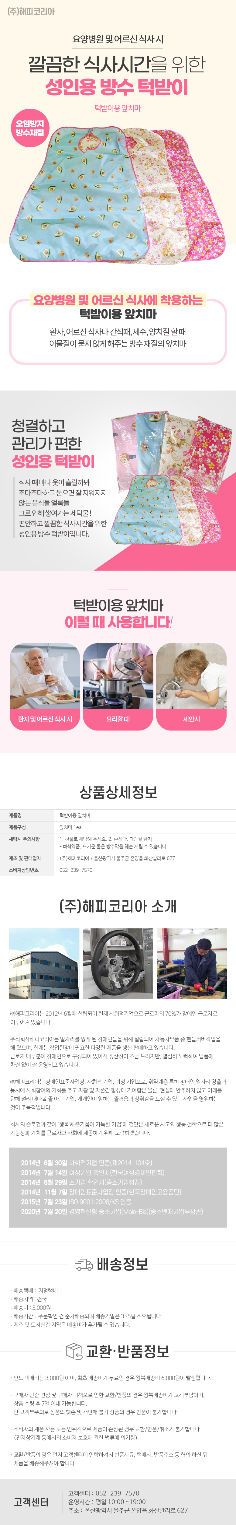 (주)해피코리아
요양병원 및 어르신 식사 시 깔끔한 식사시간을 위한 성인용 방수턱받이
턱받이용앞치마 /오염방지,방수재질
요양병원 및 어르신 식사에 착용하는 턱받이용앞치마
환자, 어르신 식사나 간식때, 세수, 양치질할때 이물질이 묻지 않게 해주는 방수재질의 앞치마
청결하고 관리가 편한 성인용 턱받이
식사때마다 옷이 흘릴까봐 조마조마하고 묻으면 잘지워지지 않는 음식물얼룩들
그로인해 쌓여가는 세탁물!
편안하고 깔끔한 식사시간을위한 성인용 방수턱받이입니다.
턱받이용앞치마
이럴때 사용합니다!
- 환자 및 어르신 식사 시
- 요리할 때
- 세안 시
상품상세정보
턱받이용 앞치마
제품구성
앞치마 1ea
세탁시 주의사항
제조 및 판매업자 소비자상담번호
1. 찬물로 세탁해 주세요. 2. 손세탁, 다람질 금지
* * 화학약품, 뜨거운 물은 방수막을 훼손시킬 수 있습니다.
(주)해피코리아 / 울산광역시 울주군 온양읍 화산리로 627 052-239-7570
(주)해피코리아 소개
(주)해피코리아는 2012년 6월에 설립되어 현재 사회적기업으로 근로자의 70%가 장애인 근로자로 이루어져 있습니다.
주식회사해피코리아는 일자리를 잃게 된 장애인들을 위해 설립되어 자동차부품 중 핸들커버작업을 해 왔으며, 현재는 작업현장에 필요한 다양한 제품을 생산 판매하고 있습니다.
근로자 대부분이 장애인으로 구성되어 있어서 생산성이 조금 느리지만, 열심히 노력하여 납품에 차질 없이 잘 운영되고 있습니다.
(주)해피코리아는 장애인표준사업장 사회적 기업, 여성 기업으로, 취약계층 특히 장애인 일자리 창출과 동시에 사회참여의 기회를 주고 자활 및 자존감 향상에 기여함은 물론, 현실에 안주하지 않고 미래를 향해 멀리 내다볼 줄 아는 기업, 개개인이 일하는 즐거움과 성취감을 느낄 수 있는 사업을 영위하는 것이 주목적입니다.
회사의 슬로건과 같이 '행복과 즐거움이 가득한 기업'에 걸맞은 새로운 사고와 행동 철학으로 더 많은 가능성과 가치를 근로자와 사회에 제공하기 위해 노력하겠습니다.
2014년 6월 30일 사회적기업 인증(제2014-104호)
2014년 7월 14일 여성기업 확인서(한국여성경제인협회)
2014년 8월 29일 소기업 확인서(중소기업청장)
2014년 11월 7일 장애인표준사업장 인증(한국장애인고용공단)
2015년 7월 23일 ISO 9001:2008/KS 인증
2020년 7월 20일 경영혁신형 중소기업(Main-Bis)(중소벤처기업부장관)
배송정보
• 배송택배: 지정택배
• 배송지역: 전국
• 배송비: 3,000원
• 배송기간: 주문확인 건 순차배송되며 배송기일은 3~5일 소요됩니다.
• 제주 및 도서산간 지역은 배송비가 추가될 수 있습니다.
교환·반품정보
• 편도 택배비는 3,000원 이며, 최초 배송비가 무료인 경우 왕복배송비 6,000원이 발생합니다.
• 구매자 단순 변심 및 구매자 귀책으로 인한 교환/반품의 경우 왕복배송비가 고객부담이며, 상품 수령 후 7일 이내 가능합니다. 단 고객부주의로 상품의 훼손 및 재판매 불가 상품의 경우 반품이 불가합니다.
• 소비자의 제품사용 또는 인위적으로 제품이 손상된 경우 교환/반품/취소가 불가합니다.
(전자상거래 등에서의 소비자 보호에 관한 법류에 의거함)
• 교환/반품의 경우 먼저 고객센터에 연락하셔서 반품사유, 택배사, 반품주소 등 협의 하신 뒤 제품을 배송해주셔야 합니다.
고객센터: 052-239-7570
운영시간: 평일 10:00~19:00
주소: 울산광역시 울주군 온양읍 화산리로 627