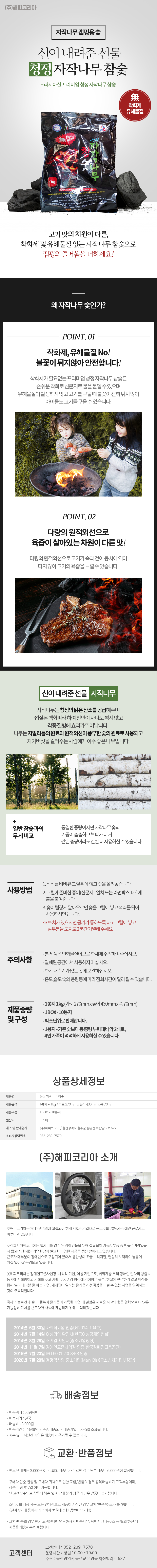 (주)해피코리아
자작나무 캠핑용 숯
신이 내려준 선물 청정 자작나무 참숯
+러시아산 프리미엄 청정 자작나무 참숯
無 착화제,無 유해물질
고기맛의차원이 다른, 착화제 및 유해물질없는 자작나무 참숯으로 캠핑의 즐거움을 더하세요!
## 왜자작나무숯인가?
POINT. 01
착화제, 유해물질 No!
불꽃이 튀지않아 안전합니다!
착화제가 필요없는 프리미엄 청정 자작나무 참숯은 손쉬운 착화로 신문지로 불을 붙일수있으며 유해물질이 발생하지 않고 고기를 구울 때 불꽃이 전혀 튀지 않아 아이들도 고기를 구울 수 있습니다.
POINT.02
다량의 원적외선으로 육즙이 살아있는 차원이 다른맛!
다량의 원적외선으로고기가속과겉이 동시에익어 타지않아 고기의 육즙을느낄수있습니다.
## 신이 내려준 선물 자작나무
자작나무는 청정의 맑은 산소를 공급해주며 껍질은 백화피라하여 천년이 자나도 썩지 않고 각종 질병에 효과가 뛰어납니다.
나무는 자일리톨의 원료와 원적외선이 풍부한 숯의 원료로 사용되고 차가버섯을 길러주는 사람에게 아주 좋은 나무입니다.
일반참숯과의 무게 비교 : 동일한 중량이지만 자작나무 숯의 기공이 촘촘하고 부피가 더 커 같은 중량이라도 한번더 사용하실수있습니다.
## 사용방법
1. 석쇠를 바비큐 그릴위에 얹고 숯을 올려놓습니다.
2. 그릴에 준비한 종이(신문지 1일치 또는 라면박스1개)에 불을 붙여줍니다.
3. 숯이 빨갛게 달아오르면 숯그릴에 넣고 석쇠를 닦아 사용하시면 됩니다.
※토치가 있으시면 공기가 통하도록 하고 그릴에 넣고 밑부분을 토치로 2분간 가열해주세요
## 주의사항
-본제품은 인화물질이므로화재에 주의하여주십시오.
-밀폐된 공간에서 사용하지 마십시오
-화기나 습기가없는곳에 보관하십시오
-온도,습도숯의 용량등에 따라 점화시간이 달라질수있습니다.
##제품중량 및 구성
-1봉지 1kg(가로270mmx높이430mmx폭70mm)
-1BOX-10봉지
-박스단위로 판매합니다.
-1봉지-기존보다 동중량부피대비 약 2배로,4인가족이 넉넉하게 사용하실수있습니다.
상품상세정보
제품명: 청정 자작나무 참숯
제품규격: 1봉지= 1kg / 가로 270mm x 높이 430mm x 폭 70mm
제품구성: 1BOX= 10봉지
원산지: 러시아
제조 및 판매업자: (주)해피코리아/울산광역시 울주군 온양읍 화산리로 627
소비자상담번호: 052-239-7570
(주)해피코리아 소개
(주)해피코리아는 2012년 6월에 설립되어 현재 사회적기업으로 근로자의 70%가 장애인 근로자로 이루어져 있습니다.
주식회사해피코리아는 일자리를 잃게 된 장애인들을 위해 설립되어 자동차부품 중 핸들커버작업을 해 왔으며, 현재는 작업현장에 필요한 다양한 제품을 생산 판매하고 있습니다.
근로자 대부분이 장애인으로 구성되어 있어서 생산성이 조금 느리지만, 열심히 노력하여 납품에 차질 없이 잘 운영되고 있습니다.
(주)해피코리아는 장애인표준사업장 사회적 기업, 여성 기업으로, 취약계층 특히 장애인 일자리 창출과 동시에 사회참여의 기회를 주고 자활 및 자존감 향상에 기여함은 물론, 현실에 안주하지 않고 미래를 향해 멀리 내다볼 줄 아는 기업, 개개인이 일하는 즐거움과 성취감을 느낄 수 있는 사업을 영위하는 것이 주목적입니다.
회사의 슬로건과 같이 '행복과 즐거움이 가득한 기업'에 걸맞은 새로운 사고와 행동 철학으로 더 많은 가능성과 가치를 근로자와 사회에 제공하기 위해 노력하겠습니다.
2014년 6월 30일 사회적기업 인증(제2014-104호)
2014년 7월 14일 여성기업 확인서(한국여성경제인협회)
2014년 8월 29일 소기업 확인서(중소기업청장)
2014년 11월 7일 장애인표준사업장 인증(한국장애인고용공단)
2015년 7월 23일 ISO 9001:2008/KS 인증
2020년 7월 20일 경영혁신형 중소기업(Main-Bis)(중소벤처기업부장관)
배송정보
• 배송택배: 지정택배
• 배송지역: 전국
• 배송비: 3,000원
• 배송기간: 주문확인 건 순차배송되며 배송기일은 3~5일 소요됩니다.
• 제주 및 도서산간 지역은 배송비가 추가될 수 있습니다.
교환·반품정보
• 편도 택배비는 3,000원 이며, 최초 배송비가 무료인 경우 왕복배송비 6,000원이 발생합니다.
• 구매자 단순 변심 및 구매자 귀책으로 인한 교환/반품의 경우 왕복배송비가 고객부담이며, 상품 수령 후 7일 이내 가능합니다. 단 고객부주의로 상품의 훼손 및 재판매 불가 상품의 경우 반품이 불가합니다.
• 소비자의 제품사용 또는 인위적으로 제품이 손상된 경우 교환/반품/취소가 불가합니다.
(전자상거래 등에서의 소비자 보호에 관한 법류에 의거함)
• 교환/반품의 경우 먼저 고객센터에 연락하셔서 반품사유, 택배사, 반품주소 등 협의 하신 뒤 제품을 배송해주셔야 합니다.
고객센터: 052-239-7570
운영시간: 평일 10:00~19:00
주소: 울산광역시 울주군 온양읍 화산리로 627