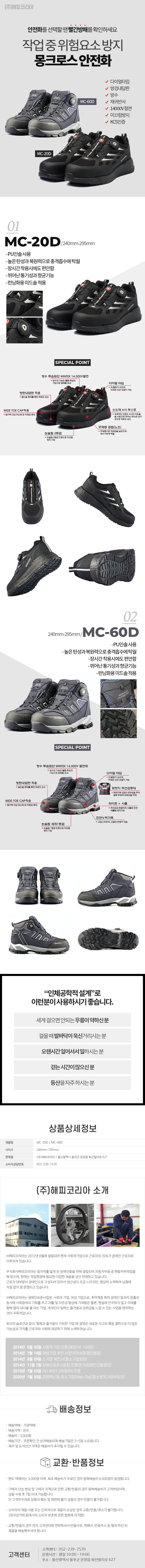 (주)해피코리아
안전화를 선택할 땐 빨간방패를 확인하세요
작업중위험요소방지 몽크로스 안전화
MC-60D/MC-20D
-다이얼타입
-방검내답판
-방수
-재귀반사
-14000V 절연
-미끄럼방지
-KCS인증

01
MC-20D / 240mm-295mm
-PU인솔사용
-높은 탄성과 복원력으로충격흡수에 탁월
-장시간 착용시에도 편안함
-뛰어난 통기성과향균기능
-런닝화용미드솔적용

SPECIAL POINT
• 방수 투습원단 WINTEX 14,000V절연: 방수의 기능은 물론 투습의 기능으로 땀배출 효과
• 방탄내답판 적용: 굴신을 증대를 통한 피로도 감소
• 다이얼 타입: 착,탈화가 쉬우며,미세한 신끈 조절이 가능
• WIDE TOE CAP적용: 발가락 간섭 최소화 및 착화감 증대
• 신소재 A사 부스트: 세계적인 브랜드 A사의 아웃솔을 사용으로 뛰어난 쿠션과 내구성으로 피로도 감소
• 논슬립 2등급: 논슬립 2등급 인증으로 미끄럼 방지 기능
• 무제봉 공법(노쏘): 무제봉으로 착화감을 높였으며,방수기능에 탁월

02
240mm-295mm/MC-60D
-PU인솔사용
-높은 탄성과 복원력으로 충격흡수에 탁월
-장시간 착용시에도 편안함 -뛰어난 통기성과향균기능
-런닝화용미드솔적용

SPECIAL POINT
• 방수 투습원단 WINTEX 14,000V절연화: 방수의 기능은 물론 투습의 기능으로 땀배출 효과
• 방탄내답판 적용: 굴신을 증대를 통한 피로도 감소
• 다이얼 타입: 착,탈화가 쉬우며,미세한 신끈 조절이 가능
• 뒷빳지 쿠션감증대: 뒷빳지에 3겹의 유연성을 주어 발목 부위에 피로감을 억제
• WIDE TOE CAP적용: 발가락 간섭 최소화 및 착화감 증대
• 파이런 + 사출: 쿠션감과 뒷꿈치의 사출로 인한 뒤틀림방지기능
• 천연누벅가죽: 고급스러우며, 신발의 변형이 적음
• 논슬립 세제1등급: 논슬립 1등급 인증으로 미끄럼 방지 기능

## 인체공학적 설계로 이런분이 사용하시기 좋습니다.
-세게 걸으면 안되는 무릎이 약하신분
-걸을때 발바닥이 욱신거리시는분
-오랜시간 일어서서 일하시는분
-걷는시간이 많으신분
-등산을 자주하시는분

## 상품상세정보
제품명: MC-20D/MC-60D
사이즈: 240mm-295mm
판매원: (주)해피코리아 / 울산광역시 울주군 온양읍 화산리로 627
소비자상담번호: 052-239-7570

(주)해피코리아 소개
(주)해피코리아는 2012년 6월에 설립되어 현재 사회적기업으로 근로자의 70%가 장애인 근로자로
이루어져 있습니다.
주식회사해피코리아는 일자리를 잃게 된 장애인들을 위해 설립되어 자동차부품 중 핸들커버작업을 해 왔으며, 현재는 작업현장에 필요한 다양한 제품을 생산 판매하고 있습니다.
근로자 대부분이 장애인으로 구성되어 있어서 생산성이 조금 느리지만, 열심히 노력하여 납품에 차질없이 잘 운영되고 있습니다.
(주)해피코리아는 장애인표준사업장. 사회적 기업, 여성 기업으로, 취약계층 특히 장애인 일자리 창출과
동시에 사회참여의 기회를 주고 자활 및 자존감 향상에 기여함은 물론, 현실에 안주하지 않고 미래를 향해 멀리 내다볼 줄 아는 기업, 개개인이 일하는 즐거움과 성취감을 느낄 수 있는 사업을 영위하는
것이 주목적입니다.
회사의 슬로건과 같이 '행복과 즐거움이 가득한 기업'에 걸맞은 새로운 사고와 행동 철학으로 더 많은 가능성과 가치를 근로자와 사회에 제공하기 위해 노력하겠습니다.
2014년 6월 30일 사회적기업 인증(제2014-104호)
2014년 7월 14일 여성기업 확인서(한국여성경제인협회)
2014년 8월 29일 소기업 확인서(중소기업청장)
2014년 11월 7일 장애인표준사업장 인증(한국장애인고용공단)
2015년 7월 23일 ISO 9001:2008/KS 인증
2020년 7월 20일 경영혁신형 중소기업(Main-Bis)(중소벤처기업부장관)
•배송택배: 지정택배
•배송지역 : 전국
•
: 3,000원 배송비
배송정보
• 배송기간 : 주문확인 건 순차배송되며 배송기일은 3~5일 소요됩니다.
·제주 및 도서산간 지역은 배송비가 추가될 수 있습니다.
교환·반품정보
ᆞ편도 택배비는 3,000원이며, 최초 배송비가 무료인 경우 왕복배송비 6,000원이 발생합니다.
· 구매자 단순 변심 및 구매자 귀책으로 인한 교환/반품의 경우 왕복배송비가 고객부담이며, 상품 수령 후 7일 이내 가능합니다.
단고객부주의로 상품의 훼손 및 재판매 불가 상품의 경우 반품이 불가합니다.
•소비자의 제품사용 또는 인위적으로 제품이 손상된 경우 교환/반품/취소가 불가합니다.
(전자상거래 등에서의 소비자 보호에 관한 법류에 의거함)
•교환/반품의 경우 먼저 고객센터에 연락하셔서 반품사유, 택배사, 반품주소 등 협의 하신 뒤
제품을 배송해주셔야 합니다.
고객센터
고객센터 : 052-239-7570
운영시간: 평일 10:00~19:00
주소: 울산광역시 울주군 온양읍 화산발리로 627







상품상세정보
제품명: 청정 자작나무 참숯
제품규격: 1봉지= 1kg / 가로 270mm x 높이 430mm x 폭 70mm
제품구성: 1BOX= 10봉지
원산지: 러시아
제조 및 판매업자: (주)해피코리아/울산광역시 울주군 온양읍 화산리로 627
소비자상담번호: 052-239-7570

(주)해피코리아 소개
(주)해피코리아는 2012년 6월에 설립되어 현재 사회적기업으로 근로자의 70%가 장애인 근로자로 이루어져 있습니다.
주식회사해피코리아는 일자리를 잃게 된 장애인들을 위해 설립되어 자동차부품 중 핸들커버작업을 해 왔으며, 현재는 작업현장에 필요한 다양한 제품을 생산 판매하고 있습니다.
근로자 대부분이 장애인으로 구성되어 있어서 생산성이 조금 느리지만, 열심히 노력하여 납품에 차질 없이 잘 운영되고 있습니다.
(주)해피코리아는 장애인표준사업장 사회적 기업, 여성 기업으로, 취약계층 특히 장애인 일자리 창출과 동시에 사회참여의 기회를 주고 자활 및 자존감 향상에 기여함은 물론, 현실에 안주하지 않고 미래를 향해 멀리 내다볼 줄 아는 기업, 개개인이 일하는 즐거움과 성취감을 느낄 수 있는 사업을 영위하는 것이 주목적입니다.
회사의 슬로건과 같이 '행복과 즐거움이 가득한 기업'에 걸맞은 새로운 사고와 행동 철학으로 더 많은 가능성과 가치를 근로자와 사회에 제공하기 위해 노력하겠습니다.

2014년 6월 30일 사회적기업 인증(제2014-104호)
2014년 7월 14일 여성기업 확인서(한국여성경제인협회)
2014년 8월 29일 소기업 확인서(중소기업청장)
2014년 11월 7일 장애인표준사업장 인증(한국장애인고용공단)
2015년 7월 23일 ISO 9001:2008/KS 인증
2020년 7월 20일 경영혁신형 중소기업(Main-Bis)(중소벤처기업부장관)

배송정보
• 배송택배: 지정택배
• 배송지역: 전국
• 배송비: 3,000원
• 배송기간: 주문확인 건 순차배송되며 배송기일은 3~5일 소요됩니다.
• 제주 및 도서산간 지역은 배송비가 추가될 수 있습니다.

교환·반품정보
• 편도 택배비는 3,000원 이며, 최초 배송비가 무료인 경우 왕복배송비 6,000원이 발생합니다.
• 구매자 단순 변심 및 구매자 귀책으로 인한 교환/반품의 경우 왕복배송비가 고객부담이며, 상품 수령 후 7일 이내 가능합니다. 단 고객부주의로 상품의 훼손 및 재판매 불가 상품의 경우 반품이 불가합니다.
• 소비자의 제품사용 또는 인위적으로 제품이 손상된 경우 교환/반품/취소가 불가합니다.
(전자상거래 등에서의 소비자 보호에 관한 법류에 의거함)
• 교환/반품의 경우 먼저 고객센터에 연락하셔서 반품사유, 택배사, 반품주소 등 협의 하신 뒤 제품을 배송해주셔야 합니다.

고객센터: 052-239-7570
운영시간: 평일 10:00~19:00
주소: 울산광역시 울주군 온양읍 화산리로 627