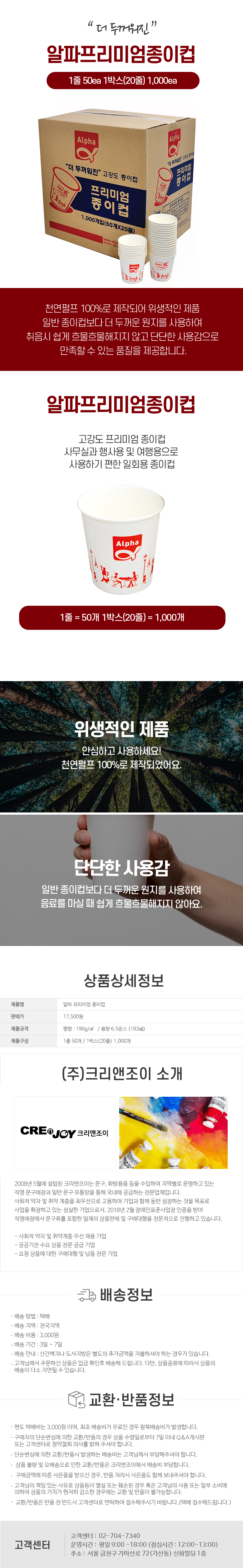더 두꺼워진 알파프리미엄종이컵
1줄 50ea 1박스(20줄) 1,000ea
천연펄프 100%로 제작되어 위생적인 제품 일반 종이컵보다 더 두꺼운 원지를 사용하여 취음시 쉽게 흐물흐물해지지 않고 단단한 사용감으로 만족할 수 있는 품질을 제공합니다.

알파프리미엄종이컵
-고강도 프리미엄종이컵
-사무실과 행사용 및 여행용으로 사용하기 편한 일회용 종이컵
-1줄 = 50개 1박스(20줄) 1,000개

-위생적인 제품
안심하고 사용하세요!
천연펄프 100%로 제작되었어요.
-단단한 사용감
일반 종이컵보다 더 두꺼운 원지를 사용하여 음료를 마실 때 쉽게 흐물흐물해지지 않아요.

상품상세정보
제품명: 알파 프리미엄종이컵
판매가: 17,500원
제품규격: 평량: 190g/m2 / 용량 6.5온스 (192ml)
제품구성: 1줄 50개/1박스(20줄) 1,000개

(주)크리앤조이 소개
CREDJOY 크리앤조이
2008년 5월에 설립된 크리앤조이는 문구, 화방용품 등을 수입하여 지역별로 운영하고 있는 직영 문구매장과 일반 문구 유통망을 통해 국내에 공급하는 전문업체입니다.
사회적 약자 및 취약 계층을 최우선으로 고용하여 기업과 함께 동반 성장하는 것을 목표로 사업을 확장하고 있는 성실한 기업으로서, 2018년 2월 장애인표준사업장 인증을 받아 직영매장에서 문구류를 포함한 일체의 상품판매 및 구매대행을 전문적으로 진행하고 있습니다.
-사회적 약자 및 취약계층 우선 채용 기업
-공공기관 수요 상품 전문 공급 기업
-요청 상품에 대한 구매대행 및 납품 전문 기업

배송정보
• 배송 방법 : 택배
• 배송 지역 : 전국지역
• 배송 비용 : 3,000원
• 배송 기간 : 3일 ~ 7일
• 배송 안내 : 산간벽지나 도서지방은 별도의 추가금액을 지불하셔야 하는 경우가 있습니다.
• 고객님께서 주문하신 상품은 입금 확인후 배송해 드립니다. 다만, 상품종류에 따라서 상품의 배송이 다소 지연될 수 있습니다.

교환·반품정보
• 편도 택배비는 3,000원이며, 최초 배송비가 무료인 경우 왕복배송비가 발생합니다.
• 구매자의 단순변심에 의한 교환/반품의 경우 상품 수령일로부터 7일 이내 Q&A게시판 또는 고객센터로 청약철회 의사를 밝혀 주셔야 합니다.
• 단순변심에 의한 교환/반품시 발생하는 배송비는 고객님께서 부담해주셔야 합니다.
•  상품불량 및 오배송으로 인한 교환/반품은 크리앤조이에서 배송비 부담합니다.
•  구매금액에 따른 사은품을 받으신 경우, 반품 처리시 사은품도 함께 보내주셔야 합니다.
• 고객님의 책임 있는 사유로 상품등이 멸실 또는 훼손된 경우 혹은 고객님의 사용 또는 일부 소비에 의하여 상품의 가치가 현저히 감소한 경우에는 교환 및 반품이 불가능합니다.
•  교환/반품은 반품 전 반드시 고객센터로 연락하여 접수해주시기 바랍니다. (택배 접수해드립니다.)

고객센터: 02-704-7340
운영시간: 평일 9:00~18:00 (점심시간: 12:00~13:00)
주소: 서울 금천구 가마산로 72 (가산동) 신화빌딩 1층