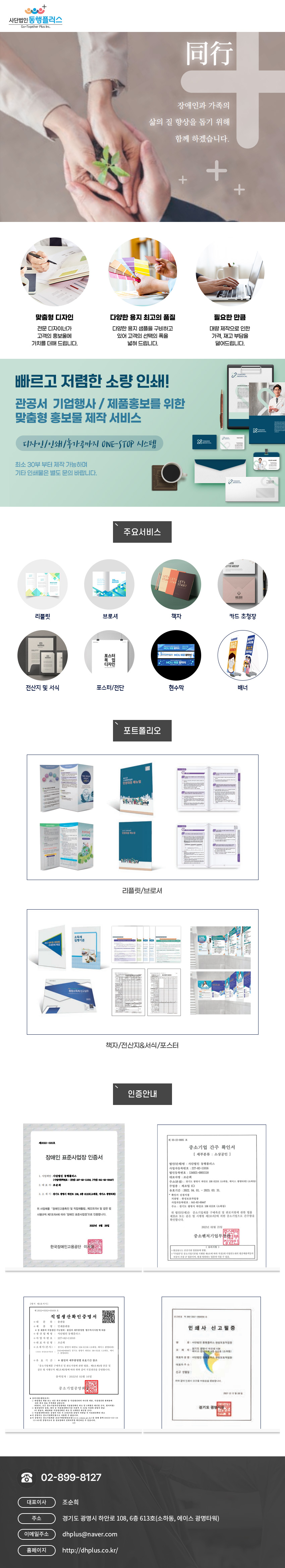 사단법인동행플러스
Go-Together Plus Inc.
同行
장애인과 가족의 삶의 질 향상을 돕기 위해 함께 하겠습니다.

맞춤형 디자인
-전문 디자이너가 고객의 홍보울에 가치를 더해 드립니다.
다양한 용지 최고의 품질
-다양한 용지 샘플을 구비하고 있어 고객의 선택의 폭을 넓혀 드립니다.
필요한 만큼
-대량 제작으로 인한 가격, 재고 부담을 덜어드립니다.

빠르고 저렴한 소량 인쇄!
관공서 기업행사 / 제품홍보를 위한 맞춤형 홍보물 제작 서비스
디자인/인쇄/후가공까지 ONE-STOP 시스템
최소 30부 부터 제작 가능하며 기타인쇄물은 별도 문의 바랍니다.

주요서비스
리플릿,브로셔,책자,카드 초청장,전산지 및 서식,포스터/전단,현수막,배너
포트폴리오
리플릿/브로셔/책자/전산지&서식/포스터

인증안내
장애인 표준사업장 인증서
1. 사업체명 : 사단법인 동행플러스(사업자번호: 227-82-11018 (지점)641-82-00447)
2. 대표자 : 조순희
3. 소재지: 경기도 광명시 하안로 108, 6층 613호(소하동, 에이스광명타워)
위 사업체를 장애인고용촉진 및 직업재활법 제22조의4 및 같은 법 시행규칙 제7조의4에 따라 '장애인 표준사업장'으로 인증합니다.
2022년 6월 28일
한국장애인고용공단 이사장

제05-22-0005호 
중소기업 간주 확인서 [세부분류 : 소상공인]

법인(단체)명 : 사단법인 동행플러스
사업자등록번호 : 227-82-11016
법인등록번호 : 134921-000118
대표자명 : 조순희
주소(본점): 경기도 광명시 하안로 108613호(소하동, 에이스 광명타워) (소하동)
주업종 제조업 (C)
유효기간 2022 04.01 - 2023. 03. 31.
확인서 신청지점
지점명: 완성보호작업장
사업자등록번호: 641-82-00447
주소: 경기도 광명시 하안로 108613호 (소하동)
위 법인(단체)은 중소기업제품 구매촉진 및 판로지원에 관한 법률 제33조 또는 같은 법 시행령 제2조의2에 의한 중소기업으로 간주함을 확인합니다.
2022년 02월 21일
중소벤처기업부장

직접생산확인증명서,인쇄사 신고필증

고객문의 02-899-8127
대표이사:조순희
주소:경기도 광명시 하안로 108, 6층 613호(소하동, 에이스 광명타워)
이메일주소:dhplus@naver.com
홈페이지: http://dhplus.co.kr/