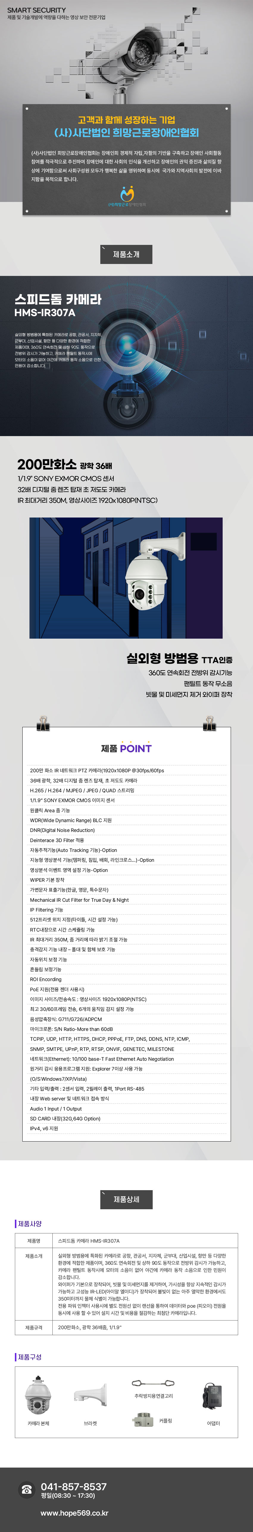 SMART SECURITY 제품 및 기술개발에 역량을 다하는 영상 보안 전문기업
고객과 함께 성장하는 기업 (사)사단법인 희망근로장애인협회
(사)사단법인 희망근로장애인협회는 장애인희 경제적 자립,자활의 기반을 구축하고 장애인 사회활동 참여를 적극적으로 추진하여 장애인에 대한 사회의 인식을 개선하고 장애인의 권익 증진과 삶의질 향상에 기여함으로써 사회구성원 모두가 행복한 삶을 영위하며 동시에  국가와 지역사회의 발전에 이바지함을 목적으로 합니다.
(사)희망근로 장애인협회

스피드돔 카메라 HMS-IR307A
실외형 방범용에 특화된 카메라로 공항, 관공서, 지자체, 군부대, 산업시설, 항만 등 다양한 환경에 적합한 제품이며, 360도 연속회전 및 상하 90도 동작으로 전방위 감시가 가능하고, 카메라 팬틸트 동작시에 모터의 소음이 없어 야간에 카메라 동작 소음으로 인한 민원이 감소합니다.

제품특징
200만화소 광학 36배
1/1.9” SONY EXMOR CMOS 센서,32배 디지털 줌 렌즈 탑재 초 저도도 카메라,IR 최대거리 350M, 영상사이즈 1920x1080P(NTSC)
실외형 방범용 TTA인증
360도 연속회전 전방위 감시기능, 팬틸트 동작 무소음, 빗물 및 미세먼지 제거 와이퍼 장착


제품 POINT
  200만 화소 IR 네트워크 PTZ 카메라(1920x1080P @30fps/60fps
 36배 광학, 32배 디지털 줌 렌즈 탑재, 초 저도도 카메라
 H.265 / H.264 / MJPEG / JPEG / QUAD 스트리밍
 1/1.9” SONY EXMOR CMOS 이미지 센서
 원클릭 Area 줌 기능
 WDR(Wide Dynamic Range) BLC 지원
 DNR(Digital Noise Reduction)
 Deinterace 3D Filter 적용
 자동추적기능(Auto Tracking 기능)-Option
 지능형 영상분석 기능(템퍼링, 침입, 배회, 라인크로스…)-Option
 영상분석 이벤트 영역 설정 기능-Option
 WIPER 기본 장착
 가변문자 표출기능(한글, 영문, 특수문자)
 Mechanical IR Cut Filter for True Day & Night
 IP Filtering 기능
 512프리셋 위치 지정(타이틀, 시간 설정 가능)
 RTC내장으로 시간 스케쥴링 가능
 IR 최대거리 350M, 줌 거리에 따라 밝기 조절 가능
 충격감지 기능 내장 – 폴대 및 함체 보호 기능
 자동위치 보정 기능 
 흔들림 보정기능 
 ROI Encording
 PoE 지원(전용 젠더 사용시)
 이미지 사이즈/전송속도 : 영상사이즈 1920x1080P(NTSC)
 최고 30/60프레임 전송, 6개의 움직임 감지 설정 가능
 음성압축장식: G711/G726/ADPCM
 마이크로폰: S/N Ratio-More than 60dB
 TCPIP, UDP, HTTP, HTTPS, DHCP, PPPoE, FTP, DNS, DDNS, NTP, ICMP, 
 SNMP, SMTPE, UPnP, RTP, RTSP, ONVIF, GENETEC, MILESTONE
 네트워크(Ethernet): 10/100 base-T Fast Ethernet Auto Negotiation
 원거리 감시 응용프로그램 지원: Explorer 7이상 사용 가능   
 (O/S:Windows7/XP/Vista)
 기타 입력/출력 : 2센서 입력, 2릴레이 출력, 1Port RS-485
 내장 Web server 및 네트워크 접속 방식
 Audio 1 Input / 1 Output
 SD CARD 내장(32G,64G Option)
 IPv4, v6 지원

제품사양
제품명: 스피드돔 카메라 HMS-IR307A
제품소개: 실외형 방범용에 특화된 카메라로 공항, 관공서, 지자체, 군부대, 산업시설, 항만 등 다양한 환경에 적합한 제품이며, 360도 연속회전 및 상하 90도 동작으로 전방위 감시가 가능하고, 카메라 팬틸트 동작시에 모터의 소음이 없어 야간에 카메라 동작 소음으로 인한 민원이 감소합니다. 
와이퍼가 기본으로 장착되어, 빗물 및 미세먼지를 제거하여, 가시성을 향상 지속적인 감시가 가능하고 고성능 IR-LED(아이알 엘이디)가 장착되어 불빛이 없는 아주 열악한 환경에서도 350미터까지 물체 식별이 가능합니다. 
전용 파워 인젝터 사용시에 별도 전원선 없이 랜선을 통하여 데이터와 poe (피오이) 전원을 동시에 사용 할 수 있어 설치 시간 및 비용을 절감하는 최첨단 카메라입니다.
제품규격:200만화소, 광학 36배줌, 1/1.9인치 
제품구성:카메라 본체,브라켓,추락방지용연결고리,커플링,어댑터고객센터안내
041-857-8537 / 평일(08:30 ~ 17:30) / www.hope569.co.kr
